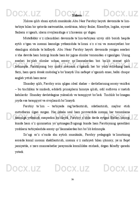 Xulosa
Xulosa qilib shuni aytish mumkinki Abu Nasr Farobiy hayoti davomida ta`lim-
tarbiya bilan bir qatorda matematika, meditsina, tabiiy fanlar, filasofiya, logika, siyosat
fanlarni o`rganib, ularni rivojlanishiga o`z hissasini qo`shgan.
Mutafakkir   o`z   izlanishlari   davomida   ta`lim-tarbiyani   uzviy   olib   borish   haqida
aytib   o`tgan   va   insonni   kamolga   yetkazishda   ta`limni   o`z   o`rni   va   xususiyatlari   bor
ekanligini   alohida   ta`kidlaydi.   Abu   Nasir   Farobiy   hayoti   davomida   yozgan   asarlari
o`sha davrda ham hozirgi kunda ham ko`pgina olimlar tomonidan o`rganilgan. Uning
asarlari   ko`plab   olimlar   uchun   asosiy   qo`llanmalardan   biri   bo`lib   xizmat   qilib
kelmoqda.   Farobiyning   boy   ijodiy   merosini   o’rganish   har   bir   yosh   avlodning   ham
farzi, ham qarzi desak mubolag’a bo’lmaydi.Uni nafaqat o’rganish emas, balki chuqur
anglab yetish ham zarur.
Shunday qilib, Farobiy orzu qilgan ideal shahar – davlatlarining asosiy vazifasi
– bu tinchlikni ta`minlash,  adolatli prinsiplarni himoya qilish, odil  sudlovni  o`rnatish
kabilardir. Shunday davlatdagina yuksalish va taraqqiyot bo’ladi. Tinchlik bo`lmagan
joyda esa taraqqiyot va rivojlanish bo’lmaydi.
Farobiy   ta`lim   –   tarbiyada   rag`batlantirish,   odatlantirish,   majbur   etish
metodlarini   ilgari   surgan.   Har   ikkala   usul   ham   pirovardida   insonni   har   tomonlama
kamolga   yetkazish   maqsadini   ko`zlaydi.   Farobiy   o’shda   darda   aytgan   fikrlari   hozirgi
kunda   ham   o’z   qiimmatini   yo’qotmagan.Bugungi   kunda   ham   Farobiyning   qarashlari
yoshlarni tarbiyalashda asosiy qo’llanmalardan biri bo’lib kelmoqda.
So’ngi   so’z   o’rnida   shu   aytish   mumkinki,   Farobiy   pedagogik   ta`limotining
asosida   komil   insonni   shakllantirish,   insonni   o`z   mohiyati   bilan   ijtimoiy,   ya`ni   faqat
jamiyatda, o`zaro munosabatlar jarayonida komillikka erishadi, degan falsafiy qarashi
yotadi.
36 