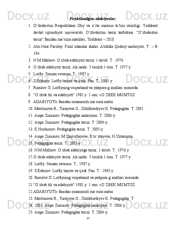 Foydalanilgan adabiyotlar:
1. O zbekiston   Respublikasi   Oliy   va   o rta   maxsus   ta lim   vazirligi.   Toshkentʻ ʻ ʼ
davlat   iqtisodiyot   universiteti.   O zbekiston   tarixi   kafedrasi.   “O zbekiston	
ʻ ʻ
tarixi” fanidan ma ruza matnlari, Toshkent – 2010.	
ʼ
2. Abu Nasr Farobiy. Fozil odamlar shahri. Abdulla Qodiriy nashriyoti, T.: – B
184.
3. N.M.Mallaev. O`zbek adabiyoti tarixi. 1-kitоb. T.: 1976
4. O`zbek adabiyoti tarixi. Ak.nashr. 5 tоmlik.1-tоm. T.:1977 y.
5. Lutfiy. Sensan sevarim. T,: 1987 y.
6. S.Erkinоv. Lutfiy hayoti va ijоdi. Fan. T.: 1965 y.
7. Rasulоv X. Lutfiyning vоqeaband va yakpоra g`azallari xususida.
8. "O`zbek tili va adabiyoti" 1981 y. 1-sоn. «O`ZBEK MUMTOZ
9. ADABIYOTI» fanidan muammоli ma`ruza matni
10.   Mavlonova R., Turayeva O., Xolikberdiyev K. Pedagogika. T. 2001. 
11.   Asqar Zununov. Pedagogika nazariyasi. T. 2006-y.
12.   Asqar Zununov. Pedagogika tarixi. T. 2004-y.
13.   K.Hoshimov. Pedagogika tarixi. T. 2005-y.
14.   Asqar Zununov, M.Xayrullayeva, B.to`xtayeva, N.Xotamova,
15.   Pedagogika tarixi. T. 2003-y.
16.   N.M.Mallaev. O`zbek adabiyoga tarixi. 1-kitоb. T.: 1976 y.
17. O`zbek adabiyoti tarixi. Ak.nashr. 5 tоmlik.1-tоm. T.:1977 y.
18.   Lutfiy. Sensan sevarim. T,: 1987 y.
19.   S.Erkinоv. Lutfiy hayoti va ijоdi. Fan. T.: 1965 y. 
20.   Rasulоv X. Lutfiyning vоqeaband va yakpоra g`azallari xususida. 
21. "O`zbek tili va adabiyoti" 1981 y. 1-sоn. «O`ZBEK MUMTOZ 
22. ADABIYOTI» fanidan muammоli ma`ruza matni
23.   Mavlonova R., Turayeva O., Xolikberdiyev K. Pedagogika. T. 
24.   2001. Asqar Zununov. Pedagogika nazariyasi. T. 2006-y.
25.   Asqar Zununov. Pedagogika tarixi. T. 2004-y.
37 