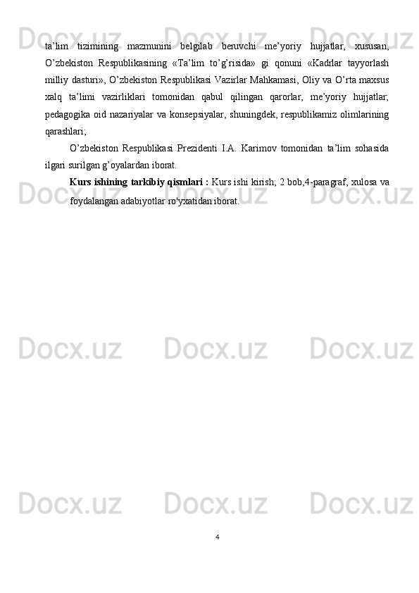 ta’lim   tizimining   mazmunini   belgilab   beruvchi   me’yoriy   hujjatlar,   xususan,
O’zbekiston   Respublikasining   «Ta’lim   to’g’risida»   gi   qonuni   «Kadrlar   tayyorlash
milliy dasturi», O’zbekiston Respublikasi  Vazirlar Mahkamasi, Oliy va O’rta maxsus
xalq   ta’limi   vazirliklari   tomonidan   qabul   qilingan   qarorlar,   me’yoriy   hujjatlar;
pedagogika oid nazariyalar va konsepsiyalar,  shuningdek, respublikamiz olimlarining
qarashlari;
O’zbekiston   Respublikasi   Prezidenti   I.A.   Karimov   tomonidan   ta’lim   sohasida
ilgari surilgan g’oyalardan iborat.
Kurs ishining tarkibiy qismlari :   Kurs ishi kirish; 2 bob,4 - paragraf, xulosa va
foydalangan adabiyotlar ro'yxatidan iborat.
4 