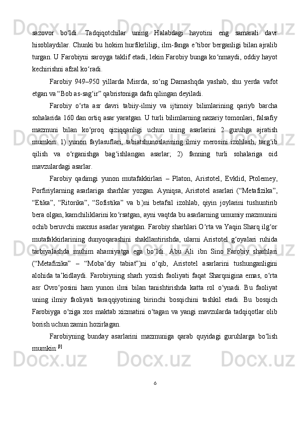 sazovor   bo ldi.   Tadqiqotchilar   uning   Halabdagi   hayotini   eng   samarali   davrʻ
hisoblaydilar. Chunki bu hokim hurfikrliligi, ilm-fanga e tibor berganligi bilan ajralib	
ʼ
turgan. U Farobiyni saroyga taklif etadi, lekin Farobiy bunga ko nmaydi, oddiy hayot	
ʻ
kechirishni afzal ko radi.	
ʻ
Farobiy   949–950   yillarda   Misrda,   so ng   Damashqda   yashab,   shu   yerda   vafot	
ʻ
etgan va “Bob as-sag ir” qabristoniga dafn qilingan deyiladi.	
ʻ
Farobiy   o rta   asr   davri   tabiiy-ilmiy   va   ijtimoiy   bilimlarining   qariyb   barcha	
ʻ
sohalarida 160 dan ortiq asar yaratgan. U turli bilimlarning nazariy tomonlari, falsafiy
mazmuni   bilan   ko proq   qiziqqanligi   uchun   uning   asarlarini   2   guruhga   ajratish	
ʻ
mumkin:   1)   yunon   faylasuflari,   tabiatshunoslarining   ilmiy   merosini   izohlash,   targ ib	
ʻ
qilish   va   o rganishga   bag ishlangan   asarlar;   2)   fanning   turli   sohalariga   oid	
ʻ ʻ
mavzulardagi asarlar.
Farobiy   qadimgi   yunon   mutafakkirlari   –   Platon,   Aristotel,   Evklid,   Ptolemey,
Porfiriylarning   asarlariga   sharhlar   yozgan.   Ayniqsa,   Aristotel   asarlari   (“Metafizika”,
“Etika”,   “Ritorika”,   “Sofistika”   va   b.)ni   betafsil   izohlab,   qiyin   joylarini   tushuntirib
bera olgan, kamchiliklarini ko rsatgan, ayni vaqtda bu asarlarning umumiy mazmunini	
ʻ
ochib beruvchi maxsus asarlar yaratgan. Farobiy sharhlari O rta va Yaqin Sharq ilg or	
ʻ ʻ
mutafakkirlarining   dunyoqarashini   shakllantirishda,   ularni   Aristotel   g oyalari   ruhida	
ʻ
tarbiyalashda   muhim   ahamiyatga   ega   bo ldi.   Abu   Ali   ibn   Sino   Farobiy   sharhlari	
ʻ
(“Metafizika”   –   “Moba diy   tabiat”)ni   o qib,   Aristotel   asarlarini   tushunganligini	
ʼ ʻ
alohida   ta kidlaydi.   Farobiyning   sharh   yozish   faoliyati   faqat   Sharqnigina   emas,   o rta	
ʼ ʻ
asr   Ovro posini   ham   yunon   ilmi   bilan   tanishtirishda   katta   rol   o ynadi.   Bu   faoliyat
ʻ ʻ
uning   ilmiy   faoliyati   taraqqiyotining   birinchi   bosqichini   tashkil   etadi.   Bu   bosqich
Farobiyga  o ziga xos  maktab  xizmatini  o tagan  va yangi   mavzularda  tadqiqotlar   olib	
ʻ ʻ
borish uchun zamin hozirlagan.
Farobiyning   bunday   asarlarini   mazmuniga   qarab   quyidagi   guruhlarga   bo lish	
ʻ
mumkin: [3]
6 