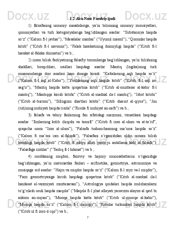 1.2 Abu Nasr Farobiy ijodi
1)   falsafaning   umumiy   masalalariga,   ya ni   bilimning   umumiy   xususiyatlari,ʼ
qonuniyatlari   va   turli   kategoriyalariga   bag ishlangan   asarlar:   “Substansiya   haqida	
ʻ
so z” (“Kalom fi-l javhar”), “Masalalar manbai” (“Uyunul masoil”), “Qonunlar haqida	
ʻ
kitob”   (“Kitob   fi-l   navomis”),   “Falak   harakatining   doimiyligi   haqida”   (“Kitob   fi-l
harakat al-falaka doimatun”) va b.;
2) inson bilish faoliyatining falsafiy tomonlariga bag ishlangan, ya ni bilishning	
ʻ ʼ
shakllari,   bosqichlari,   usullari   haqidagi   asarlar.   Mantiq   (logika)ning   turli
muammolariga   doir   asarlari   ham   shunga   kiradi:   “Kattalarning   aqli   haqida   so z”	
ʻ
(“Kalom   fi-l   aql   al-Kabir”),   “Yoshlarning   aqli   haqida   kitob”   (“Kitob   fi-l   aql   as-
sag ir”),   “Mantiq   haqida   katta   qisqartma   kitob”   (“Kitob   al-muxtasar   al-kabir   fi-l	
ʻ
mantiq”),   “Mantiqqa   kirish   kitobi”   (“Kitob   al-madxal   ila-l   mantiq”),   “Isbot   kitobi”
(“Kitob   al-burxon”),   “Sillogizm   shartlari   kitobi”   (“Kitob   sharoit   al-qiyos”),   “Jon
(ruh)ning mohiyati haqida risola” (“Risola fi mohiyat an-nafs”) va b.;
3)   falsafa   va   tabiiy   fanlarning   fan   sifatidagi   mazmuni,   tematikasi   haqidagi
asarlar:   “Ilmlarning   kelib   chiqishi   va   tasnifi”   (“Kitob   fi   ixso   al-ulum   va   at-ta rif”,	
ʼ
qisqacha   nomi   “Ixso   al-ulum”),   “Falsafa   tushunchasining   ma nosi   haqida   so z”	
ʼ ʻ
(“Kalom   fi   ma oni   ism   al-falsafa”),   “Falsafani   o rganishdan   oldin   nimani   bilish	
ʼ ʻ
kerakligi   haqida   kitob”   (“Kitob   fi   ashyo   allati   yaxto-ju   antallama   kabl   al-falsafa”).
“Falsafaga izohlar” (“Taoliq fi-l hikmat”) va b.;
4)   moddaning   miqdori,   fazoviy   va   hajmiy   munosabatlarini   o rganishga	
ʻ
bag ishlangan,   ya ni   matematika   fanlari   –   arifmetika,   geometriya,   astronomiya   va	
ʻ ʼ
musiqaga oid asarlar: “Hajm va miqdor haqida so z” (“Kalom fi-l xiyz va-l miqdor”),	
ʻ
“Fazo   geometriyasiga   kirish   haqidagi   qisqartma   kitob”   (“Kitob   al-madxal   ila-l
handasat   al-vaxmiyati   muxtasarsan”),   “Astrologiya   qoidalari   haqida   mulohazalarni
to g rilash usuli haqida maqola” (“Maqola fi-l jihat allayati yassexxu alayxo al qavl bi	
ʻ ʻ
axkom   an-nujum”),   “Musiqa   haqida   katta   kitob”   (“Kitob   ul-musiqa   al-kabir”),
“Musiqa   haqida   so z”   (“Kalom   fi-l   musiqiy”),   “Ritmlar   turkumlari   haqida   kitob”	
ʻ
(“Kitob ul fi ixso-il-iqo”) va b.;
7 