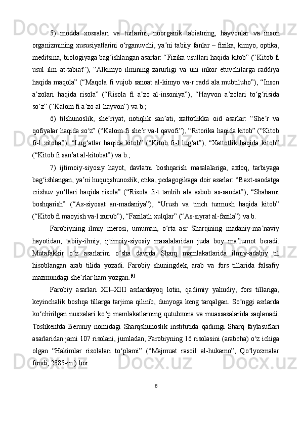 5)   modda   xossalari   va   turlarini,   noorganik   tabiatning,   hayvonlar   va   inson
organizmining xususiyatlarini o rganuvchi, ya ni tabiiy fanlar – fizika, kimyo, optika,ʻ ʼ
meditsina, biologiyaga bag ishlangan asarlar: “Fizika usullari haqida kitob” (“Kitob fi	
ʻ
usul   ilm   at-tabiat”),   “Alkimyo   ilmining   zarurligi   va   uni   inkor   etuvchilarga   raddiya
haqida maqola” (“Maqola fi vujub sanoat  al-kimyo va-r radd ala mubtiluho”), “Inson
a zolari   haqida   risola”   (“Risola   fi   a zo   al-insoniya”),   “Hayvon   a zolari   to g risida	
ʼ ʼ ʼ ʻ ʻ
so z” (“Kalom fi a zo al-hayvon”) va b.;
ʻ ʼ
6)   tilshunoslik,   she riyat,   notiqlik   san ati,   xattotlikka   oid   asarlar:   “She r   va	
ʼ ʼ ʼ
qofiyalar haqida so z” (“Kalom fi she r va-l qavofi”), “Ritorika haqida kitob” (“Kitob	
ʻ ʼ
fi-l   xitoba”),   “Lug atlar   haqida   kitob”   (“Kitob   fi-l   lug at”),   “Xattotlik   haqida   kitob”
ʻ ʻ
(“Kitob fi san at al-kitobat”) va b.;	
ʼ
7)   ijtimoiy-siyosiy   hayot,   davlatni   boshqarish   masalalariga,   axloq,   tarbiyaga
bag ishlangan, ya ni huquqshunoslik, etika, pedagogikaga doir asarlar: “Baxt-saodatga	
ʻ ʼ
erishuv   yo llari   haqida   risola”   (“Risola   fi-t   tanbih   ala   asbob   as-saodat”),   “Shaharni	
ʻ
boshqarish”   (“As-siyosat   an-madaniya”),   “Urush   va   tinch   turmush   haqida   kitob”
(“Kitob fi maoyish va-l xurub”), “Fazilatli xulqlar” (“As-siyrat al-fazila”) va b.
Farobiyning   ilmiy   merosi,   umuman,   o rta   asr   Sharqining   madaniy-ma naviy	
ʻ ʼ
hayotidan,   tabiiy-ilmiy,   ijtimoiy-siyosiy   masalalaridan   juda   boy   ma lumot   beradi.	
ʼ
Mutafakkir   o z   asarlarini   o sha   davrda   Sharq   mamlakatlarida   ilmiy-adabiy   til	
ʻ ʻ
hisoblangan   arab   tilida   yozadi.   Farobiy   shuningdek,   arab   va   fors   tillarida   falsafiy
mazmundagi she rlar ham yozgan.	
ʼ [4]
Farobiy   asarlari   XII–XIII   asrlardayoq   lotin,   qadimiy   yahudiy,   fors   tillariga,
keyinchalik  boshqa   tillarga  tarjima  qilinib,  dunyoga  keng  tarqalgan.  So nggi  asrlarda	
ʻ
ko chirilgan  nusxalari  ko p  mamlakatlarning  qutubxona  va  muassasalarida   saqlanadi.	
ʻ ʻ
Toshkentda   Beruniy   nomidagi   Sharqshunoslik   institutida   qadimgi   Sharq   faylasuflari
asarlaridan jami 107 risolani, jumladan, Farobiyning 16 risolasini (arabcha) o z ichiga	
ʻ
olgan   “Hakimlar   risolalari   to plami”   (“Majmuat   rasoil   al-hukamo”,   Qo lyozmalar	
ʻ ʻ
fondi, 2385-in.) bor. 
8 