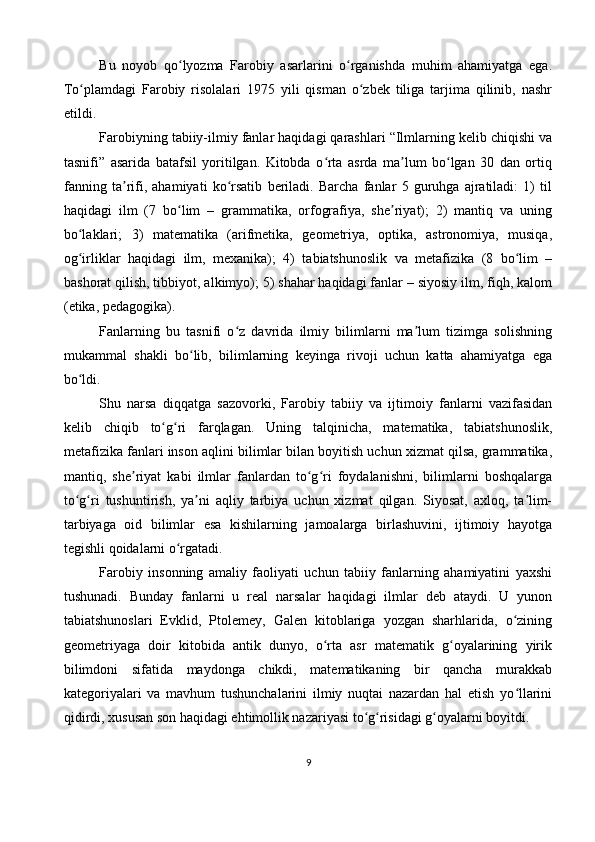 Bu   noyob   qo lyozma   Farobiy   asarlarini   o rganishda   muhim   ahamiyatga   ega.ʻ ʻ
To plamdagi   Farobiy   risolalari   1975   yili   qisman   o zbek   tiliga   tarjima   qilinib,   nashr	
ʻ ʻ
etildi.
Farobiyning tabiiy-ilmiy fanlar haqidagi qarashlari “Ilmlarning kelib chiqishi va
tasnifi”   asarida   batafsil   yoritilgan.   Kitobda   o rta   asrda   ma lum   bo lgan   30   dan   ortiq	
ʻ ʼ ʻ
fanning   ta rifi,   ahamiyati   ko rsatib   beriladi.   Barcha   fanlar   5   guruhga   ajratiladi:   1)   til	
ʼ ʻ
haqidagi   ilm   (7   bo lim   –   grammatika,   orfografiya,   she riyat);   2)   mantiq   va   uning	
ʻ ʼ
bo laklari;   3)   matematika   (arifmetika,   geometriya,   optika,   astronomiya,   musiqa,	
ʻ
og irliklar   haqidagi   ilm,   mexanika);   4)   tabiatshunoslik   va   metafizika   (8   bo lim   –
ʻ ʻ
bashorat qilish, tibbiyot, alkimyo); 5) shahar haqidagi fanlar – siyosiy ilm, fiqh, kalom
(etika, pedagogika).
Fanlarning   bu   tasnifi   o z   davrida   ilmiy   bilimlarni   ma lum   tizimga   solishning	
ʻ ʼ
mukammal   shakli   bo lib,   bilimlarning   keyinga   rivoji   uchun   katta   ahamiyatga   ega	
ʻ
bo ldi.	
ʻ
Shu   narsa   diqqatga   sazovorki,   Farobiy   tabiiy   va   ijtimoiy   fanlarni   vazifasidan
kelib   chiqib   to g ri   farqlagan.   Uning   talqinicha,   matematika,   tabiatshunoslik,	
ʻ ʻ
metafizika fanlari inson aqlini bilimlar bilan boyitish uchun xizmat qilsa, grammatika,
mantiq,   she riyat   kabi   ilmlar   fanlardan   to g ri   foydalanishni,   bilimlarni   boshqalarga	
ʼ ʻ ʻ
to g ri   tushuntirish,   ya ni   aqliy   tarbiya   uchun   xizmat   qilgan.   Siyosat,   axloq,   ta lim-	
ʻ ʻ ʼ ʼ
tarbiyaga   oid   bilimlar   esa   kishilarning   jamoalarga   birlashuvini,   ijtimoiy   hayotga
tegishli qoidalarni o rgatadi.	
ʻ
Farobiy   insonning   amaliy   faoliyati   uchun   tabiiy   fanlarning   ahamiyatini   yaxshi
tushunadi.   Bunday   fanlarni   u   real   narsalar   haqidagi   ilmlar   deb   ataydi.   U   yunon
tabiatshunoslari   Evklid,   Ptolemey,   Galen   kitoblariga   yozgan   sharhlarida,   o zining	
ʻ
geometriyaga   doir   kitobida   antik   dunyo,   o rta   asr   matematik   g oyalarining   yirik	
ʻ ʻ
bilimdoni   sifatida   maydonga   chikdi,   matematikaning   bir   qancha   murakkab
kategoriyalari   va   mavhum   tushunchalarini   ilmiy   nuqtai   nazardan   hal   etish   yo llarini	
ʻ
qidirdi, xususan son haqidagi ehtimollik nazariyasi to g risidagi g oyalarni boyitdi.	
ʻ ʻ ʻ
9 