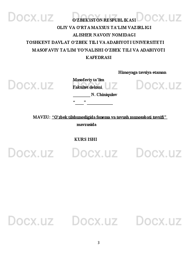O’ZBEKISTON RESPUBLIKASI
OLIY VA O’RTA MAXSUS TA’LIM VAZIRLIGI
ALISHER NAVOIY NOMIDAGI
TOSHKENT DAVLAT O’ZBEK TILI VA ADABIYOTI UNIVERSITETI
MASOFAVIY TA’LIM YO’NALISHI O’ZBEK TILI VA ADABIYOTI
KAFEDRASI
Himoyaga tavsiya etaman
                                           Masofaviy ta’lim 
                                           Fakultet dekani
                                           ________ N. Chiniqulov
                                           “____” ____________
MAVZU:  “   O’zbek tilshunosligida fonema va tovush munosabati tavsifi    ”    
mavzusida 
KURS ISHI
 
3 