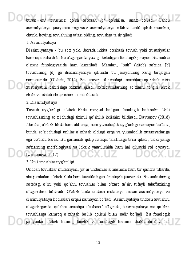 burun   /m/   tovushsiz   qo’sh   to’xtash   /p/   qo’shilsa,   unsiz   bo’ladi.   Ushbu
assimilyatsiya   jarayonini   regressiv   assimilyatsiya   sifatida   tahlil   qilish   mumkin,
chunki keyingi tovushning ta'siri oldingi tovushga ta'sir qiladi 
1. Assimilyatsiya
Dissimilyatsiya   -   bu   so'z   yoki   iborada   ikkita   o'xshash   tovush   yoki   xususiyatlar
kamroq o'xshash bo'lib o'zgarganda yuzaga keladigan fonologik jarayon. Bu hodisa
o’zbek   fonologiyasida   ham   kuzatiladi.   Masalan,   “buk”   (kitob)   so’zida   [b]
tovushining   [d]   ga   dissimilyatsiya   qilinishi   bu   jarayonning   keng   tarqalgan
namunasidir   (O’zbek,   2010).   Bu   jarayon   til   ichidagi   tovushlarning   idrok   etish
xususiyatini   oshirishga   xizmat   qiladi,   so’zlovchilarning   so’zlarni   to’g’ri   idrok
etishi va ishlab chiqarishini osonlashtiradi.
2. Dissimilyatsiya
Tovush   uyg unligi   o zbek   tilida   mavjud   bo lgan   fonologik   hodisadir.   Unliʻ ʻ ʻ
tovushlarning   so’z   ichidagi   tizimli   qo’shilib   kelishini   bildiradi.   Davronov   (2016)
fikricha, o zbek tilida ham old-orqa, ham yumaloqlik uyg unligi namoyon bo ladi,	
ʻ ʻ ʻ
bunda   so z   ichidagi   unlilar   o xshash   oldingi   orqa   va   yumaloqlik   xususiyatlariga
ʻ ʻ
ega bo lishi  kerak. Bu garmonik qolip nafaqat  talaffuzga ta'sir  qiladi, balki  yangi	
ʻ
so'zlarning   morfologiyasi   va   leksik   yaratilishida   ham   hal   qiluvchi   rol   o'ynaydi
(Usmonova, 2017).
3. Unli tovushlar uyg’unligi
Undosh tovushlar mutatsiyasi, ya’ni undoshlar almashishi ham bir qancha tillarda,
shu jumladan o’zbek tilida ham kuzatiladigan fonologik jarayondir. Bu undoshning
so zdagi   o rni   yoki   qo shni   tovushlar   bilan   o zaro   ta siri   tufayli   talaffuzining	
ʻ ʻ ʻ ʻ ʼ
o zgarishini   bildiradi.   O’zbek   tilida   undosh   mutatsiya   asosan   assimilyatsiya   va
ʻ
dissimilyatsiya hodisalari orqali namoyon bo’ladi. Assimilyatsiya undosh tovushini
o zgartirganda,   qo shni   tovushga   o xshash   bo lganda,   dissimilyatsiya   esa   qo shni
ʻ ʻ ʻ ʻ ʻ
tovushlarga   kamroq   o xshash   bo lib   qolishi   bilan   sodir   bo ladi.   Bu   fonologik	
ʻ ʻ ʻ
jarayonlar   o’zbek   tilining   fonetik   va   fonologik   tizimini   shakllantirishda   hal
 
12 