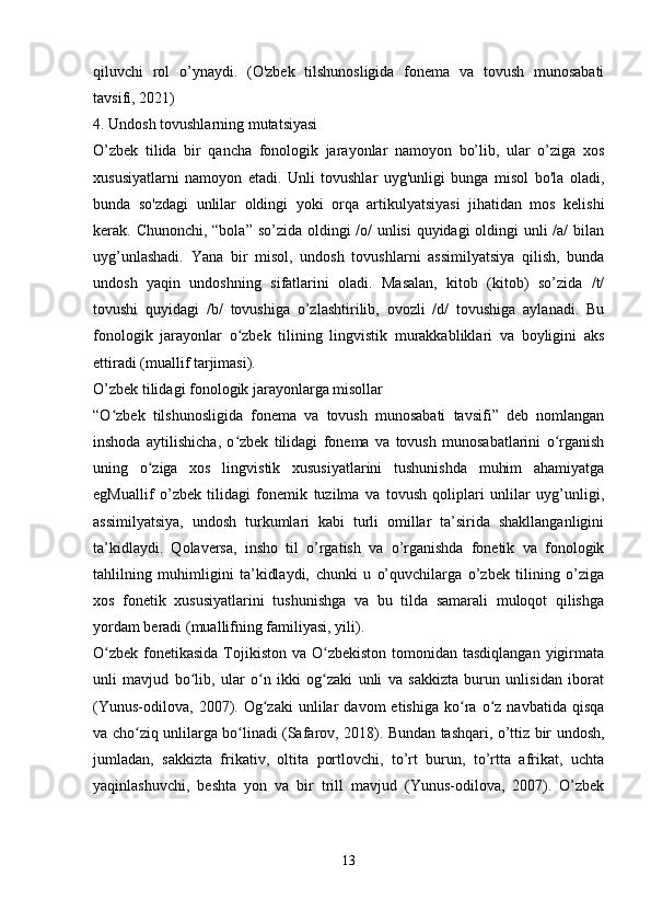 qiluvchi   rol   o’ynaydi.   (O'zbek   tilshunosligida   fonema   va   tovush   munosabati
tavsifi, 2021)
4. Undosh tovushlarning mutatsiyasi
O’zbek   tilida   bir   qancha   fonologik   jarayonlar   namoyon   bo’lib,   ular   o’ziga   xos
xususiyatlarni   namoyon   etadi.   Unli   tovushlar   uyg'unligi   bunga   misol   bo'la   oladi,
bunda   so'zdagi   unlilar   oldingi   yoki   orqa   artikulyatsiyasi   jihatidan   mos   kelishi
kerak. Chunonchi, “bola” so’zida oldingi /o/ unlisi  quyidagi oldingi unli  /a/  bilan
uyg’unlashadi.   Yana   bir   misol,   undosh   tovushlarni   assimilyatsiya   qilish,   bunda
undosh   yaqin   undoshning   sifatlarini   oladi.   Masalan,   kitob   (kitob)   so’zida   /t/
tovushi   quyidagi   /b/   tovushiga   o’zlashtirilib,   ovozli   /d/   tovushiga   aylanadi.   Bu
fonologik   jarayonlar   o zbek   tilining   lingvistik   murakkabliklari   va   boyligini   aksʻ
ettiradi (muallif tarjimasi).
O’zbek tilidagi fonologik jarayonlarga misollar
“O zbek   tilshunosligida   fonema   va   tovush   munosabati   tavsifi”   deb   nomlangan	
ʻ
inshoda   aytilishicha,   o zbek   tilidagi   fonema   va   tovush   munosabatlarini   o rganish	
ʻ ʻ
uning   o ziga   xos   lingvistik   xususiyatlarini   tushunishda   muhim   ahamiyatga	
ʻ
egMuallif   o’zbek   tilidagi   fonemik   tuzilma   va   tovush   qoliplari   unlilar   uyg’unligi,
assimilyatsiya,   undosh   turkumlari   kabi   turli   omillar   ta’sirida   shakllanganligini
ta’kidlaydi.   Qolaversa,   insho   til   o’rgatish   va   o’rganishda   fonetik   va   fonologik
tahlilning   muhimligini   ta’kidlaydi,   chunki   u   o’quvchilarga   o’zbek   tilining   o’ziga
xos   fonetik   xususiyatlarini   tushunishga   va   bu   tilda   samarali   muloqot   qilishga
yordam beradi (muallifning familiyasi, yili).
O zbek  fonetikasida  Tojikiston  va O zbekiston tomonidan tasdiqlangan  yigirmata	
ʻ ʻ
unli   mavjud   bo lib,   ular   o n   ikki   og zaki   unli   va   sakkizta   burun   unlisidan   iborat	
ʻ ʻ ʻ
(Yunus-odilova,   2007).  Og zaki   unlilar   davom   etishiga   ko ra   o z  navbatida   qisqa	
ʻ ʻ ʻ
va cho ziq unlilarga bo linadi (Safarov, 2018). Bundan tashqari, o’ttiz bir undosh,	
ʻ ʻ
jumladan,   sakkizta   frikativ,   oltita   portlovchi,   to’rt   burun,   to’rtta   afrikat,   uchta
yaqinlashuvchi,   beshta   yon   va   bir   trill   mavjud   (Yunus-odilova,   2007).   O’zbek
 
13 