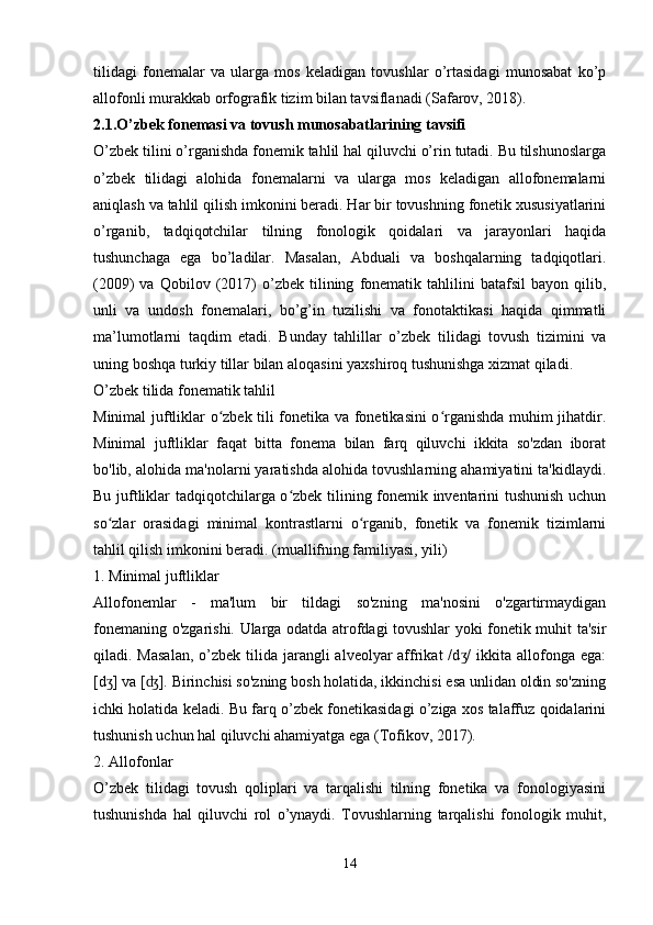 tilidagi   fonemalar   va   ularga   mos   keladigan   tovushlar   o’rtasidagi   munosabat   ko’p
allofonli murakkab orfografik tizim bilan tavsiflanadi (Safarov, 2018).
2.1.O’zbek fonemasi va tovush munosabatlarining tavsifi
O’zbek tilini o’rganishda fonemik tahlil hal qiluvchi o’rin tutadi. Bu tilshunoslarga
o’zbek   tilidagi   alohida   fonemalarni   va   ularga   mos   keladigan   allofonemalarni
aniqlash va tahlil qilish imkonini beradi. Har bir tovushning fonetik xususiyatlarini
o’rganib,   tadqiqotchilar   tilning   fonologik   qoidalari   va   jarayonlari   haqida
tushunchaga   ega   bo’ladilar.   Masalan,   Abduali   va   boshqalarning   tadqiqotlari.
(2009)   va   Qobilov   (2017)   o’zbek   tilining   fonematik   tahlilini   batafsil   bayon  qilib,
unli   va   undosh   fonemalari,   bo’g’in   tuzilishi   va   fonotaktikasi   haqida   qimmatli
ma’lumotlarni   taqdim   etadi.   Bunday   tahlillar   o’zbek   tilidagi   tovush   tizimini   va
uning boshqa turkiy tillar bilan aloqasini yaxshiroq tushunishga xizmat qiladi.
O’zbek tilida fonematik tahlil
Minimal juftliklar o zbek tili fonetika va fonetikasini o rganishda muhim jihatdir.ʻ ʻ
Minimal   juftliklar   faqat   bitta   fonema   bilan   farq   qiluvchi   ikkita   so'zdan   iborat
bo'lib, alohida ma'nolarni yaratishda alohida tovushlarning ahamiyatini ta'kidlaydi.
Bu juftliklar tadqiqotchilarga o zbek tilining fonemik inventarini tushunish uchun	
ʻ
so zlar   orasidagi   minimal   kontrastlarni   o rganib,   fonetik   va   fonemik   tizimlarni	
ʻ ʻ
tahlil qilish imkonini beradi. (muallifning familiyasi, yili)
1. Minimal juftliklar
Allofonemlar   -   ma'lum   bir   tildagi   so'zning   ma'nosini   o'zgartirmaydigan
fonemaning o'zgarishi. Ularga odatda atrofdagi tovushlar yoki fonetik muhit ta'sir
qiladi. Masalan,  o’zbek tilida jarangli  alveolyar  affrikat  /d /  ikkita allofonga ega:	
ʒ
[d ] va [ ]. Birinchisi so'zning bosh holatida, ikkinchisi esa unlidan oldin so'zning	
ʒ ʤ
ichki holatida keladi. Bu farq o’zbek fonetikasidagi o’ziga xos talaffuz qoidalarini
tushunish uchun hal qiluvchi ahamiyatga ega (Tofikov, 2017).
2. Allofonlar
O’zbek   tilidagi   tovush   qoliplari   va   tarqalishi   tilning   fonetika   va   fonologiyasini
tushunishda   hal   qiluvchi   rol   o’ynaydi.   Tovushlarning   tarqalishi   fonologik   muhit,
 
14 