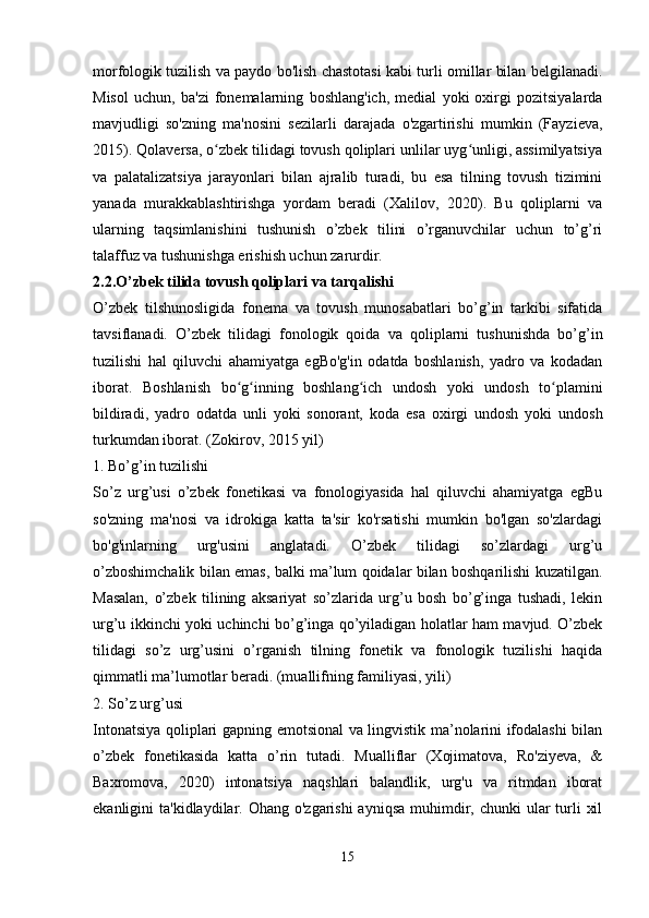 morfologik tuzilish va paydo bo'lish chastotasi kabi turli omillar bilan belgilanadi.
Misol   uchun,   ba'zi   fonemalarning   boshlang'ich,   medial   yoki   oxirgi   pozitsiyalarda
mavjudligi   so'zning   ma'nosini   sezilarli   darajada   o'zgartirishi   mumkin   (Fayzieva,
2015). Qolaversa, o zbek tilidagi tovush qoliplari unlilar uyg unligi, assimilyatsiyaʻ ʻ
va   palatalizatsiya   jarayonlari   bilan   ajralib   turadi,   bu   esa   tilning   tovush   tizimini
yanada   murakkablashtirishga   yordam   beradi   (Xalilov,   2020).   Bu   qoliplarni   va
ularning   taqsimlanishini   tushunish   o’zbek   tilini   o’rganuvchilar   uchun   to’g’ri
talaffuz va tushunishga erishish uchun zarurdir.
2.2.O’zbek tilida tovush qoliplari va tarqalishi
O’zbek   tilshunosligida   fonema   va   tovush   munosabatlari   bo’g’in   tarkibi   sifatida
tavsiflanadi.   O’zbek   tilidagi   fonologik   qoida   va   qoliplarni   tushunishda   bo’g’in
tuzilishi   hal   qiluvchi   ahamiyatga   egBo'g'in   odatda   boshlanish,   yadro   va   kodadan
iborat.   Boshlanish   bo g inning   boshlang ich   undosh   yoki   undosh   to plamini	
ʻ ʻ ʻ ʻ
bildiradi,   yadro   odatda   unli   yoki   sonorant,   koda   esa   oxirgi   undosh   yoki   undosh
turkumdan iborat. (Zokirov, 2015 yil)
1. Bo’g’in tuzilishi
So’z   urg’usi   o’zbek   fonetikasi   va   fonologiyasida   hal   qiluvchi   ahamiyatga   egBu
so'zning   ma'nosi   va   idrokiga   katta   ta'sir   ko'rsatishi   mumkin   bo'lgan   so'zlardagi
bo'g'inlarning   urg'usini   anglatadi.   O’zbek   tilidagi   so’zlardagi   urg’u
o’zboshimchalik bilan emas, balki ma’lum qoidalar bilan boshqarilishi kuzatilgan.
Masalan,   o’zbek   tilining   aksariyat   so’zlarida   urg’u   bosh   bo’g’inga   tushadi,   lekin
urg’u ikkinchi yoki uchinchi bo’g’inga qo’yiladigan holatlar ham mavjud. O’zbek
tilidagi   so’z   urg’usini   o’rganish   tilning   fonetik   va   fonologik   tuzilishi   haqida
qimmatli ma’lumotlar beradi. (muallifning familiyasi, yili)
2. So’z urg’usi
Intonatsiya qoliplari gapning emotsional va lingvistik ma’nolarini ifodalashi bilan
o’zbek   fonetikasida   katta   o’rin   tutadi.   Mualliflar   (Xojimatova,   Ro'ziyeva,   &
Baxromova,   2020)   intonatsiya   naqshlari   balandlik,   urg'u   va   ritmdan   iborat
ekanligini  ta'kidlaydilar. Ohang o'zgarishi  ayniqsa  muhimdir, chunki  ular  turli  xil
 
15 