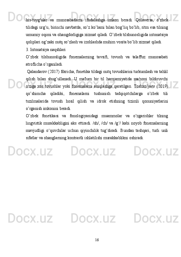 his-tuyg'ular   va   munosabatlarni   ifodalashga   imkon   beradi.   Qolaversa,   o’zbek
tilidagi urg’u, birinchi navbatda, so’z ko’lami bilan bog’liq bo’lib, ritm esa tilning
umumiy oqimi va ohangdorligiga xizmat qiladi. O’zbek tilshunosligida intonatsiya
qoliplari og’zaki nutq so’zlash va izohlashda muhim vosita bo’lib xizmat qiladi.
3. Intonatsiya naqshlari
O’zbek   tilshunosligida   fonemalarning   tavsifi,   tovush   va   talaffuz   munosabati
atroflicha o’rganiladi.
 Qalandarov (2017) fikricha, fonetika tildagi nutq tovushlarini turkumlash va tahlil
qilish   bilan   shug’ullanadi.   U   ma'lum   bir   til   hamjamiyatida   ma'noni   bildiruvchi
o'ziga   xos   tovushlar   yoki   fonemalarni   aniqlashga   qaratilgan.   Toshxo’jaev   (2019)
qo’shimcha   qiladiki,   fonemalarni   tushunish   tadqiqotchilarga   o’zbek   tili
tuzilmalarida   tovush   hosil   qilish   va   idrok   etishning   tizimli   qonuniyatlarini
o’rganish imkonini beradi.
O’zbek   fonetikasi   va   fonologiyasidagi   muammolar   va   o’zgarishlar   tilning
lingvistik murakkabligini  aks  ettiradi. /sh/, /ch/  va /g /  kabi  noyob fonemalarningʻ
mavjudligi   o quvchilar   uchun   qiyinchilik   tug diradi.   Bundan   tashqari,   turli   unli	
ʻ ʻ
sifatlar va ohanglarning kontrastli ishlatilishi murakkablikni oshiradi. 
 
16 