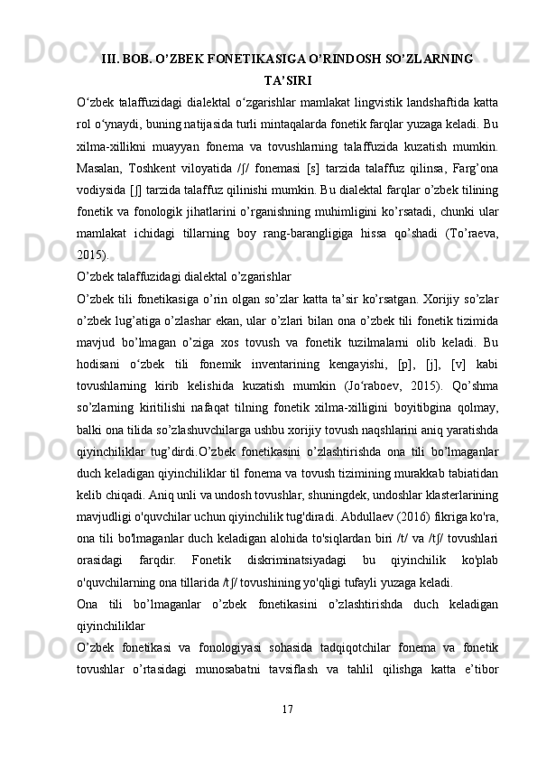 III. BOB. O’ZBEK FONETIKASIGA O’RINDOSH SO’ZLARNING
TA’SIRI  
O zbek   talaffuzidagi   dialektal   o zgarishlar   mamlakat   lingvistik   landshaftida   kattaʻ ʻ
rol o ynaydi, buning natijasida turli mintaqalarda fonetik farqlar yuzaga keladi. Bu	
ʻ
xilma-xillikni   muayyan   fonema   va   tovushlarning   talaffuzida   kuzatish   mumkin.
Masalan,   Toshkent   viloyatida   / /   fonemasi   [s]   tarzida   talaffuz   qilinsa,   Farg’ona	
ʃ
vodiysida [ ] tarzida talaffuz qilinishi mumkin. Bu dialektal farqlar o’zbek tilining	
ʃ
fonetik  va  fonologik jihatlarini  o’rganishning  muhimligini  ko’rsatadi,  chunki  ular
mamlakat   ichidagi   tillarning   boy   rang-barangligiga   hissa   qo’shadi   (To’raeva,
2015).
O’zbek talaffuzidagi dialektal o’zgarishlar
O’zbek  tili  fonetikasiga  o’rin olgan so’zlar  katta ta’sir  ko’rsatgan.  Xorijiy so’zlar
o’zbek lug’atiga o’zlashar  ekan, ular  o’zlari bilan ona o’zbek tili fonetik tizimida
mavjud   bo’lmagan   o’ziga   xos   tovush   va   fonetik   tuzilmalarni   olib   keladi.   Bu
hodisani   o zbek   tili   fonemik   inventarining   kengayishi,   [p],   [j],   [v]   kabi
ʻ
tovushlarning   kirib   kelishida   kuzatish   mumkin   (Jo raboev,   2015).   Qo’shma	
ʻ
so’zlarning   kiritilishi   nafaqat   tilning   fonetik   xilma-xilligini   boyitibgina   qolmay,
balki ona tilida so’zlashuvchilarga ushbu xorijiy tovush naqshlarini aniq yaratishda
qiyinchiliklar   tug’dirdi.O’zbek   fonetikasini   o’zlashtirishda   ona   tili   bo’lmaganlar
duch keladigan qiyinchiliklar til fonema va tovush tizimining murakkab tabiatidan
kelib chiqadi. Aniq unli va undosh tovushlar, shuningdek, undoshlar klasterlarining
mavjudligi o'quvchilar uchun qiyinchilik tug'diradi. Abdullaev (2016) fikriga ko'ra,
ona  tili   bo'lmaganlar   duch  keladigan  alohida  to'siqlardan   biri  /t/   va  /t /  tovushlari	
ʃ
orasidagi   farqdir.   Fonetik   diskriminatsiyadagi   bu   qiyinchilik   ko'plab
o'quvchilarning ona tillarida /t / tovushining yo'qligi tufayli yuzaga keladi.	
ʃ
Ona   tili   bo’lmaganlar   o’zbek   fonetikasini   o’zlashtirishda   duch   keladigan
qiyinchiliklar
O’zbek   fonetikasi   va   fonologiyasi   sohasida   tadqiqotchilar   fonema   va   fonetik
tovushlar   o’rtasidagi   munosabatni   tavsiflash   va   tahlil   qilishga   katta   e’tibor
 
17 