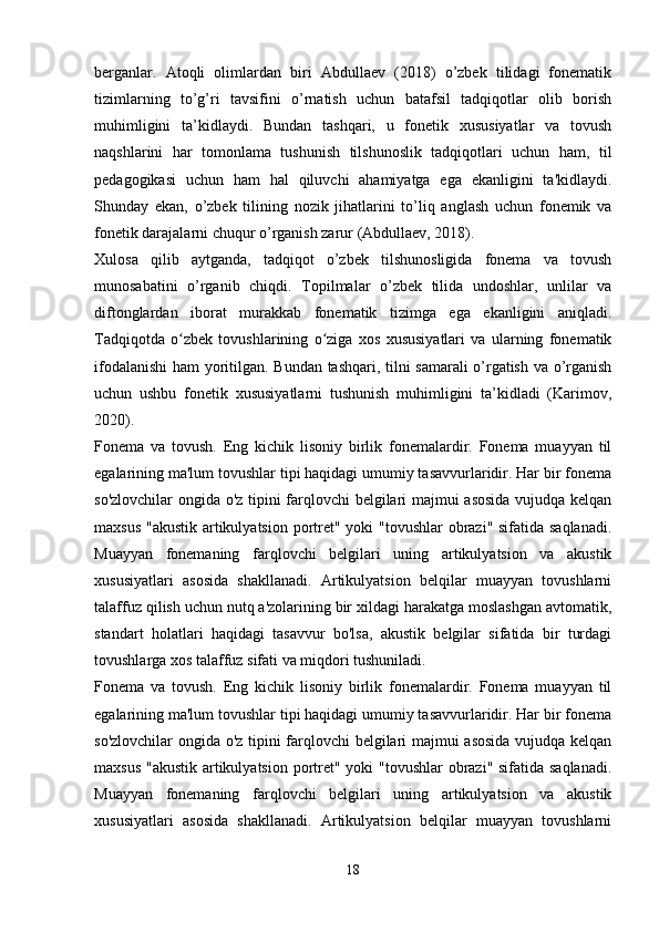 berganlar.   Atoqli   olimlardan   biri   Abdullaev   (2018)   o’zbek   tilidagi   fonematik
tizimlarning   to’g’ri   tavsifini   o’rnatish   uchun   batafsil   tadqiqotlar   olib   borish
muhimligini   ta’kidlaydi.   Bundan   tashqari,   u   fonetik   xususiyatlar   va   tovush
naqshlarini   har   tomonlama   tushunish   tilshunoslik   tadqiqotlari   uchun   ham,   til
pedagogikasi   uchun   ham   hal   qiluvchi   ahamiyatga   ega   ekanligini   ta'kidlaydi.
Shunday   ekan,   o’zbek   tilining   nozik   jihatlarini   to’liq   anglash   uchun   fonemik   va
fonetik darajalarni chuqur o’rganish zarur (Abdullaev, 2018).
Xulosa   qilib   aytganda,   tadqiqot   o’zbek   tilshunosligida   fonema   va   tovush
munosabatini   o’rganib   chiqdi.   Topilmalar   o’zbek   tilida   undoshlar,   unlilar   va
diftonglardan   iborat   murakkab   fonematik   tizimga   ega   ekanligini   aniqladi.
Tadqiqotda   o zbek   tovushlarining   o ziga   xos   xususiyatlari   va   ularning   fonematikʻ ʻ
ifodalanishi  ham yoritilgan. Bundan tashqari, tilni samarali o’rgatish va o’rganish
uchun   ushbu   fonetik   xususiyatlarni   tushunish   muhimligini   ta’kidladi   (Karimov,
2020).
Fonema   va   tovush.   Eng   kichik   lisoniy   birlik   fonemalardir.   Fonema   muayyan   til
egalarining ma'lum tovushlar tipi haqidagi umumiy tasavvurlaridir. Har bir fonema
so'zlovchilar ongida o'z tipini farqlovchi belgilari majmui asosida vujudqa kelqan
maxsus "akustik artikulyatsion portret" yoki "tovushlar  obrazi" sifatida saqlanadi.
Muayyan   fonemaning   farqlovchi   belgilari   uning   artikulyatsion   va   akustik
xususiyatlari   asosida   shakllanadi.   Artikulyatsion   belqilar   muayyan   tovushlarni
talaffuz qilish uchun nutq a'zolarining bir xildagi harakatga moslashgan avtomatik,
standart   holatlari   haqidagi   tasavvur   bo'lsa,   akustik   belgilar   sifatida   bir   turdagi
tovushlarga xos talaffuz sifati va miqdori tushuniladi.
Fonema   va   tovush.   Eng   kichik   lisoniy   birlik   fonemalardir.   Fonema   muayyan   til
egalarining ma'lum tovushlar tipi haqidagi umumiy tasavvurlaridir. Har bir fonema
so'zlovchilar ongida o'z tipini farqlovchi belgilari majmui asosida vujudqa kelqan
maxsus "akustik artikulyatsion portret" yoki "tovushlar  obrazi" sifatida saqlanadi.
Muayyan   fonemaning   farqlovchi   belgilari   uning   artikulyatsion   va   akustik
xususiyatlari   asosida   shakllanadi.   Artikulyatsion   belqilar   muayyan   tovushlarni
 
18 