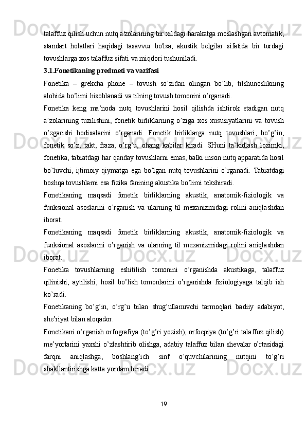 talaffuz qilish uchun nutq a'zolarining bir xildagi harakatga moslashgan avtomatik,
standart   holatlari   haqidagi   tasavvur   bo'lsa,   akustik   belgilar   sifatida   bir   turdagi
tovushlarga xos talaffuz sifati va miqdori tushuniladi.
3.1.Fonetikaning predmeti va vazifasi
Fonetika   –   grekcha   phone   –   tovush   so’zidan   olingan   bo’lib,   tilshunoslikning
alohida bo’limi hisoblanadi va tilning tovush tomonini o’rganadi.
Fonetika   keng   ma’noda   nutq   tovushlarini   hosil   qilishda   ishtirok   etadigan   nutq
a’zolarining   tuzilishini,   fonetik   birliklarning   o’ziga   xos   xususiyatlarini   va   tovush
o’zgarishi   hodisalarini   o’rganadi.   Fonetik   birliklarga   nutq   tovushlari,   bo’g’in,
fonetik   so’z,   takt,   fraza,   o’rg’u,   ohang   kabilar   kiradi.   SHuni   ta’kidlash   lozimki,
fonetika, tabiatdagi har qanday tovushlarni emas, balki inson nutq apparatida hosil
bo’luvchi,   ijtimoiy   qiymatga   ega   bo’lgan   nutq   tovushlarini   o’rganadi.   Tabiatdagi
boshqa tovushlarni esa fizika fanining akustika bo’limi tekshiradi.
Fonetikaning   maqsadi   fonetik   birliklarning   akustik,   anatomik-fiziologik   va
funksional   asoslarini   o’rganish   va   ularning   til   mexanizmidagi   rolini   aniqlashdan
iborat.
Fonetikaning   maqsadi   fonetik   birliklarning   akustik,   anatomik-fiziologik   va
funksional   asoslarini   o’rganish   va   ularning   til   mexanizmidagi   rolini   aniqlashdan
iborat.
Fonetika   tovushlarning   eshitilish   tomonini   o’rganishda   akustikaga,   talaffuz
qilinishi,   aytilishi,   hosil   bo’lish   tomonlarini   o’rganishda   fiziologiyaga   talqib   ish
ko’radi.
Fonetikaning   bo’g’in,   o’rg’u   bilan   shug’ullanuvchi   tarmoqlari   badiiy   adabiyot,
she’riyat bilan aloqador.
Fonetikani o’rganish orfografiya (to’g’ri yozish), orfoepiya (to’g’ri talaffuz qilish)
me’yorlarini yaxshi  o’zlashtirib olishga, adabiy talaffuz bilan shevalar  o’rtasidagi
farqni   aniqlashga,   boshlang’ich   sinf   o’quvchilarining   nutqini   to’g’ri
shakllantirishga katta yordam beradi.
 
19 