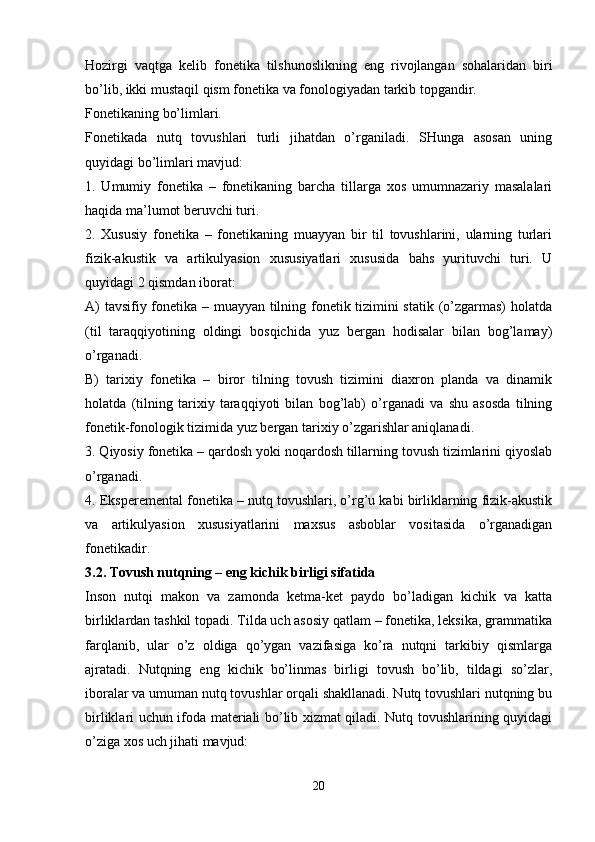 Hozirgi   vaqtga   kelib   fonetika   tilshunoslikning   eng   rivojlangan   sohalaridan   biri
bo’lib, ikki mustaqil qism fonetika va fonologiyadan tarkib topgandir.
Fonetikaning bo’limlari. 
Fonetikada   nutq   tovushlari   turli   jihatdan   o’rganiladi.   SHunga   asosan   uning
quyidagi bo’limlari mavjud:
1.   Umumiy   fonetika   –   fonetikaning   barcha   tillarga   xos   umumnazariy   masalalari
haqida ma’lumot beruvchi turi.
2.   Xususiy   fonetika   –   fonetikaning   muayyan   bir   til   tovushlarini,   ularning   turlari
fizik-akustik   va   artikulyasion   xususiyatlari   xususida   bahs   yurituvchi   turi.   U
quyidagi 2 qismdan iborat:
A) tavsifiy fonetika – muayyan tilning fonetik tizimini statik (o’zgarmas)  holatda
(til   taraqqiyotining   oldingi   bosqichida   yuz   bergan   hodisalar   bilan   bog’lamay)
o’rganadi.
B)   tarixiy   fonetika   –   biror   tilning   tovush   tizimini   diaxron   planda   va   dinamik
holatda   (tilning   tarixiy   taraqqiyoti   bilan   bog’lab)   o’rganadi   va   shu   asosda   tilning
fonetik-fonologik tizimida yuz bergan tarixiy o’zgarishlar aniqlanadi.
3. Qiyosiy fonetika – qardosh yoki noqardosh tillarning tovush tizimlarini qiyoslab
o’rganadi.
4. Eksperemental fonetika – nutq tovushlari, o’rg’u kabi birliklarning fizik-akustik
va   artikulyasion   xususiyatlarini   maxsus   asboblar   vositasida   o’rganadigan
fonetikadir.
3.2. Tovush nutqning – eng kichik birligi sifatida
Inson   nutqi   makon   va   zamonda   ketma-ket   paydo   bo’ladigan   kichik   va   katta
birliklardan tashkil topadi. Tilda uch asosiy qatlam – fonetika, leksika, grammatika
farqlanib,   ular   o’z   oldiga   qo’ygan   vazifasiga   ko’ra   nutqni   tarkibiy   qismlarga
ajratadi.   Nutqning   eng   kichik   bo’linmas   birligi   tovush   bo’lib,   tildagi   so’zlar,
iboralar va umuman nutq tovushlar orqali shakllanadi. Nutq tovushlari nutqning bu
birliklari uchun ifoda materiali bo’lib xizmat qiladi. Nutq tovushlarining quyidagi
o’ziga xos uch jihati mavjud:
 
20 