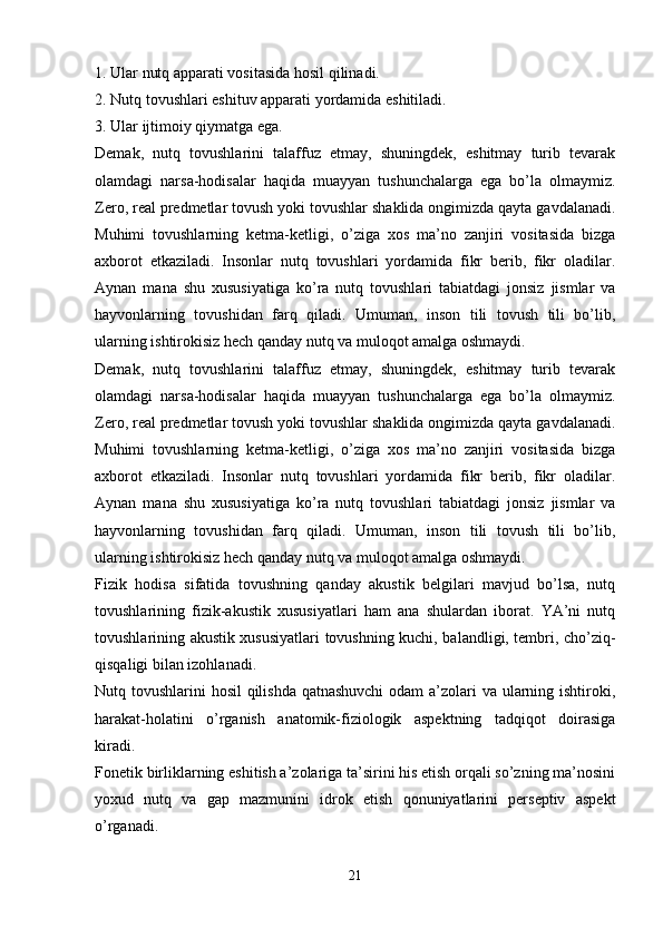 1.   Ular nutq apparati vositasida hosil qilinadi.
2.   Nutq tovushlari eshituv apparati yordamida eshitiladi.
3.   Ular ijtimoiy qiymatga ega.
Demak,   nutq   tovushlarini   talaffuz   etmay,   shuningdek,   eshitmay   turib   tevarak
olamdagi   narsa-hodisalar   haqida   muayyan   tushunchalarga   ega   bo’la   olmaymiz.
Zero, real predmetlar tovush yoki tovushlar shaklida ongimizda qayta gavdalanadi.
Muhimi   tovushlarning   ketma-ketligi,   o’ziga   xos   ma’no   zanjiri   vositasida   bizga
axborot   etkaziladi.   Insonlar   nutq   tovushlari   yordamida   fikr   berib,   fikr   oladilar.
Aynan   mana   shu   xususiyatiga   ko’ra   nutq   tovushlari   tabiatdagi   jonsiz   jismlar   va
hayvonlarning   tovushidan   farq   qiladi.   Umuman,   inson   tili   tovush   tili   bo’lib,
ularning ishtirokisiz hech qanday nutq va muloqot amalga oshmaydi. 
Demak,   nutq   tovushlarini   talaffuz   etmay,   shuningdek,   eshitmay   turib   tevarak
olamdagi   narsa-hodisalar   haqida   muayyan   tushunchalarga   ega   bo’la   olmaymiz.
Zero, real predmetlar tovush yoki tovushlar shaklida ongimizda qayta gavdalanadi.
Muhimi   tovushlarning   ketma-ketligi,   o’ziga   xos   ma’no   zanjiri   vositasida   bizga
axborot   etkaziladi.   Insonlar   nutq   tovushlari   yordamida   fikr   berib,   fikr   oladilar.
Aynan   mana   shu   xususiyatiga   ko’ra   nutq   tovushlari   tabiatdagi   jonsiz   jismlar   va
hayvonlarning   tovushidan   farq   qiladi.   Umuman,   inson   tili   tovush   tili   bo’lib,
ularning ishtirokisiz hech qanday nutq va muloqot amalga oshmaydi. 
Fizik   hodisa   sifatida   tovushning   qanday   akustik   belgilari   mavjud   bo’lsa,   nutq
tovushlarining   fizik-akustik   xususiyatlari   ham   ana   shulardan   iborat.   YA’ni   nutq
tovushlarining akustik xususiyatlari tovushning kuchi, balandligi, tembri, cho’ziq-
qisqaligi bilan izohlanadi.
Nutq tovushlarini hosil  qilishda qatnashuvchi  odam  a’zolari va ularning ishtiroki,
harakat-holatini   o’rganish   anatomik-fiziologik   aspektning   tadqiqot   doirasiga
kiradi.
Fonetik birliklarning eshitish a’zolariga ta’sirini his etish orqali so’zning ma’nosini
yoxud   nutq   va   gap   mazmunini   idrok   etish   qonuniyatlarini   perseptiv   aspekt
o’rganadi.
 
21 