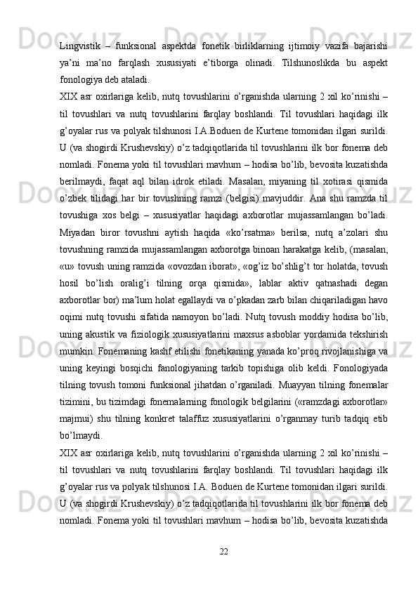 Lingvistik   –   funksional   aspektda   fonetik   birliklarning   ijtimoiy   vazifa   bajarishi
ya’ni   ma’no   farqlash   xususiyati   e’tiborga   olinadi.   Tilshunoslikda   bu   aspekt
fonologiya deb ataladi.
XIX asr oxirlariga kelib, nutq tovushlarini o’rganishda ularning 2 xil  ko’rinishi  –
til   tovushlari   va   nutq   tovushlarini   farqlay   boshlandi.   Til   tovushlari   haqidagi   ilk
g’oyalar rus va polyak tilshunosi I.A.Boduen de Kurtene tomonidan ilgari surildi.
U (va shogirdi Krushevskiy) o’z tadqiqotlarida til tovushlarini ilk bor fonema deb
nomladi. Fonema yoki til tovushlari mavhum – hodisa bo’lib, bevosita kuzatishda
berilmaydi,   faqat   aql   bilan   idrok   etiladi.   Masalan,   miyaning   til   xotirasi   qismida
o’zbek   tilidagi   har   bir   tovushning   ramzi   (belgisi)   mavjuddir.   Ana   shu   ramzda   til
tovushiga   xos   belgi   –   xususiyatlar   haqidagi   axborotlar   mujassamlangan   bo’ladi.
Miyadan   biror   tovushni   aytish   haqida   «ko’rsatma»   berilsa,   nutq   a’zolari   shu
tovushning ramzida mujassamlangan axborotga binoan harakatga kelib, (masalan,
«u» tovush uning ramzida «ovozdan iborat», «og’iz bo’shlig’t tor holatda, tovush
hosil   bo’lish   oralig’i   tilning   orqa   qismida»,   lablar   aktiv   qatnashadi   degan
axborotlar bor) ma’lum holat egallaydi va o’pkadan zarb bilan chiqariladigan havo
oqimi   nutq  tovushi   sifatida   namoyon   bo’ladi.   Nutq  tovush   moddiy  hodisa   bo’lib,
uning   akustik   va   fiziologik   xususiyatlarini   maxsus   asboblar   yordamida   tekshirish
mumkin. Fonemaning kashf etilishi fonetikaning yanada ko’proq rivojlanishiga va
uning   keyingi   bosqichi   fanologiyaning   tarkib   topishiga   olib   keldi.   Fonologiyada
tilning tovush tomoni funksional  jihatdan o’rganiladi. Muayyan tilning fonemalar
tizimini, bu tizimdagi fonemalarning fonologik belgilarini («ramzdagi axborotlar»
majmui)   shu   tilning   konkret   talaffuz   xususiyatlarini   o’rganmay   turib   tadqiq   etib
bo’lmaydi. 
XIX asr oxirlariga kelib, nutq tovushlarini o’rganishda ularning 2 xil  ko’rinishi  –
til   tovushlari   va   nutq   tovushlarini   farqlay   boshlandi.   Til   tovushlari   haqidagi   ilk
g’oyalar rus va polyak tilshunosi I.A. Boduen de Kurtene tomonidan ilgari surildi.
U (va shogirdi Krushevskiy) o’z tadqiqotlarida til tovushlarini ilk bor fonema deb
nomladi. Fonema yoki til tovushlari mavhum – hodisa bo’lib, bevosita kuzatishda
 
22 