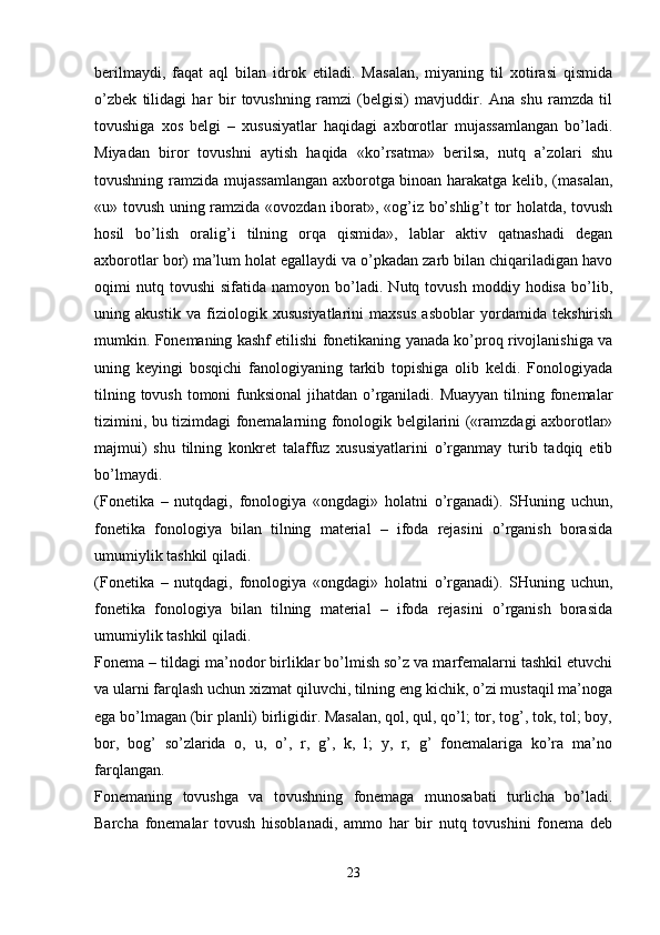 berilmaydi,   faqat   aql   bilan   idrok   etiladi.   Masalan,   miyaning   til   xotirasi   qismida
o’zbek   tilidagi   har   bir   tovushning   ramzi   (belgisi)   mavjuddir.   Ana   shu   ramzda   til
tovushiga   xos   belgi   –   xususiyatlar   haqidagi   axborotlar   mujassamlangan   bo’ladi.
Miyadan   biror   tovushni   aytish   haqida   «ko’rsatma»   berilsa,   nutq   a’zolari   shu
tovushning ramzida mujassamlangan axborotga binoan harakatga kelib, (masalan,
«u» tovush uning ramzida «ovozdan iborat», «og’iz bo’shlig’t tor holatda, tovush
hosil   bo’lish   oralig’i   tilning   orqa   qismida»,   lablar   aktiv   qatnashadi   degan
axborotlar bor) ma’lum holat egallaydi va o’pkadan zarb bilan chiqariladigan havo
oqimi   nutq  tovushi   sifatida   namoyon   bo’ladi.   Nutq  tovush   moddiy  hodisa   bo’lib,
uning   akustik   va   fiziologik   xususiyatlarini   maxsus   asboblar   yordamida   tekshirish
mumkin. Fonemaning kashf etilishi fonetikaning yanada ko’proq rivojlanishiga va
uning   keyingi   bosqichi   fanologiyaning   tarkib   topishiga   olib   keldi.   Fonologiyada
tilning tovush tomoni funksional  jihatdan o’rganiladi. Muayyan tilning fonemalar
tizimini, bu tizimdagi fonemalarning fonologik belgilarini («ramzdagi axborotlar»
majmui)   shu   tilning   konkret   talaffuz   xususiyatlarini   o’rganmay   turib   tadqiq   etib
bo’lmaydi. 
(Fonetika   –   nutqdagi,   fonologiya   «ongdagi»   holatni   o’rganadi).   SHuning   uchun,
fonetika   fonologiya   bilan   tilning   material   –   ifoda   rejasini   o’rganish   borasida
umumiylik tashkil qiladi.
(Fonetika   –   nutqdagi,   fonologiya   «ongdagi»   holatni   o’rganadi).   SHuning   uchun,
fonetika   fonologiya   bilan   tilning   material   –   ifoda   rejasini   o’rganish   borasida
umumiylik tashkil qiladi.
Fonema – tildagi ma’nodor birliklar bo’lmish so’z va marfemalarni tashkil etuvchi
va ularni farqlash uchun xizmat qiluvchi, tilning eng kichik, o’zi mustaqil ma’noga
ega bo’lmagan (bir planli) birligidir. Masalan, qol, qul, qo’l; tor, tog’, tok, tol; boy,
bor,   bog’   so’zlarida   o,   u,   o’,   r,   g’,   k,   l;   y,   r,   g’   fonemalariga   ko’ra   ma’no
farqlangan.
Fonemaning   tovushga   va   tovushning   fonemaga   munosabati   turlicha   bo’ladi.
Barcha   fonemalar   tovush   hisoblanadi,   ammo   har   bir   nutq   tovushini   fonema   deb
 
23 