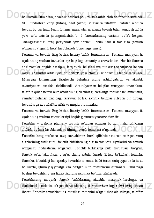 bo’lmaydi. Jumladan, p va t undoshlari pol, tol so’zlarida alohida fonema sanaladi.
SHu   undoshlar   kitop   (kitob),   ozot   (ozod)   so’zlarida   talaffuz   jihatidan   alohida
tovush bo’lsa ham, lekin fonema emas, ular jarangsiz tovush bilan yondosh holda
yoki   so’z   oxirida   jarangsizlashib,   b,   d   fonemalarining   varianti   bo’lib   kelgan.
Jarangsizlashish   nutq   jarayonida   yuz   bergani   uchun   ham   u   tovushga   (tovush
o’zgarishi) tegishli holat hisoblanadi (fonemaga emas).
Fonema   va   tovush.   Eng   kichik   lisoniy   birlik   fonemalardir.   Fonema   muayyan   til
egalarining ma'lum tovushlar tipi haqidagi umumiy tasavvurlaridir. Har bir fonema
so'zlovchilar ongida o'z tipini farqlovchi belgilari majmui asosida vujudqa kelqan
maxsus "akustik artikulyatsion portret" yoki "tovushlar  obrazi" sifatida saqlanadi.
Muayyan   fonemaning   farqlovchi   belgilari   uning   artikulyatsion   va   akustik
xususiyatlari   asosida   shakllanadi.   Artikulyatsion   belqilar   muayyan   tovushlarni
talaffuz qilish uchun nutq a'zolarining bir xildagi harakatga moslashgan avtomatik,
standart   holatlari   haqidagi   tasavvur   bo'lsa,   akustik   belgilar   sifatida   bir   turdagi
tovushlarga xos talaffuz sifati va miqdori tushuniladi.
Fonema   va   tovush.   Eng   kichik   lisoniy   birlik   fonemalardir.   Fonema   muayyan   til
egalarining ma'lum tovushlar tipi haqidagi umumiy tasavvurlaridir. 
Fonetika   –   grekcha   phone   –   tovush   so’zidan   olingan   bo’lib,   tilshunoslikning
alohida bo’limi hisoblanadi va tilning tovush tomonini o’rganadi.
Fonetika   keng   ma’noda   nutq   tovushlarini   hosil   qilishda   ishtirok   etadigan   nutq
a’zolarining   tuzilishini,   fonetik   birliklarning   o’ziga   xos   xususiyatlarini   va   tovush
o’zgarishi   hodisalarini   o’rganadi.   Fonetik   birliklarga   nutq   tovushlari,   bo’g’in,
fonetik   so’z,   takt,   fraza,   o’rg’u,   ohang   kabilar   kiradi.   SHuni   ta’kidlash   lozimki,
fonetika, tabiatdagi har qanday tovushlarni emas, balki inson nutq apparatida hosil
bo’luvchi,   ijtimoiy   qiymatga   ega   bo’lgan   nutq   tovushlarini   o’rganadi.   Tabiatdagi
boshqa tovushlarni esa fizika fanining akustika bo’limi tekshiradi.
Fonetikaning   maqsadi   fonetik   birliklarning   akustik,   anatomik-fiziologik   va
funksional   asoslarini   o’rganish   va   ularning   til   mexanizmidagi   rolini   aniqlashdan
iborat. Fonetika tovushlarning eshitilish tomonini o’rganishda akustikaga, talaffuz
 
24 