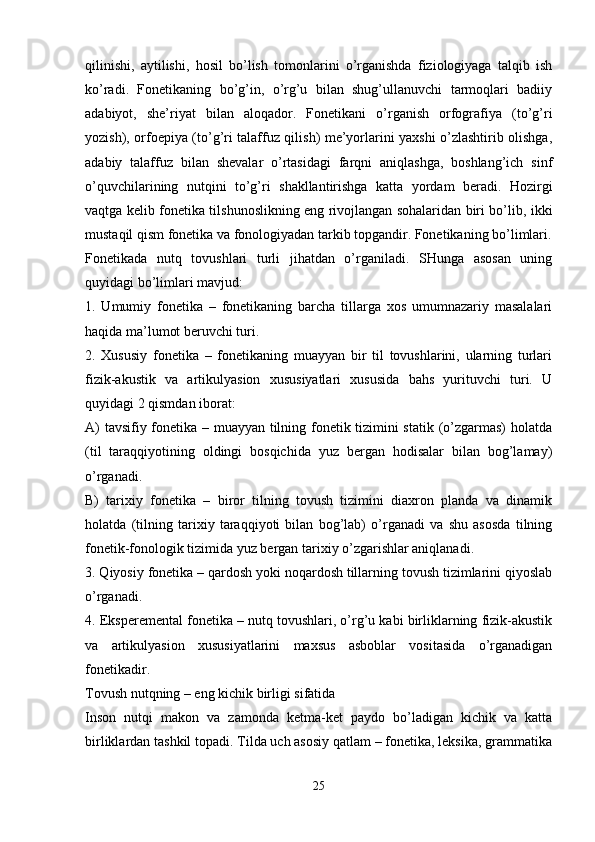 qilinishi,   aytilishi,   hosil   bo’lish   tomonlarini   o’rganishda   fiziologiyaga   talqib   ish
ko’radi.   Fonetikaning   bo’g’in,   o’rg’u   bilan   shug’ullanuvchi   tarmoqlari   badiiy
adabiyot,   she’riyat   bilan   aloqador.   Fonetikani   o’rganish   orfografiya   (to’g’ri
yozish), orfoepiya (to’g’ri talaffuz qilish) me’yorlarini yaxshi o’zlashtirib olishga,
adabiy   talaffuz   bilan   shevalar   o’rtasidagi   farqni   aniqlashga,   boshlang’ich   sinf
o’quvchilarining   nutqini   to’g’ri   shakllantirishga   katta   yordam   beradi.   Hozirgi
vaqtga kelib fonetika tilshunoslikning eng rivojlangan sohalaridan biri bo’lib, ikki
mustaqil qism fonetika va fonologiyadan tarkib topgandir. Fonetikaning bo’limlari.
Fonetikada   nutq   tovushlari   turli   jihatdan   o’rganiladi.   SHunga   asosan   uning
quyidagi bo’limlari mavjud:
1.   Umumiy   fonetika   –   fonetikaning   barcha   tillarga   xos   umumnazariy   masalalari
haqida ma’lumot beruvchi turi.
2.   Xususiy   fonetika   –   fonetikaning   muayyan   bir   til   tovushlarini,   ularning   turlari
fizik-akustik   va   artikulyasion   xususiyatlari   xususida   bahs   yurituvchi   turi.   U
quyidagi 2 qismdan iborat:
A) tavsifiy fonetika – muayyan tilning fonetik tizimini statik (o’zgarmas)  holatda
(til   taraqqiyotining   oldingi   bosqichida   yuz   bergan   hodisalar   bilan   bog’lamay)
o’rganadi.
B)   tarixiy   fonetika   –   biror   tilning   tovush   tizimini   diaxron   planda   va   dinamik
holatda   (tilning   tarixiy   taraqqiyoti   bilan   bog’lab)   o’rganadi   va   shu   asosda   tilning
fonetik-fonologik tizimida yuz bergan tarixiy o’zgarishlar aniqlanadi.
3. Qiyosiy fonetika – qardosh yoki noqardosh tillarning tovush tizimlarini qiyoslab
o’rganadi.
4. Eksperemental fonetika – nutq tovushlari, o’rg’u kabi birliklarning fizik-akustik
va   artikulyasion   xususiyatlarini   maxsus   asboblar   vositasida   o’rganadigan
fonetikadir.
Tovush nutqning – eng kichik birligi sifatida
Inson   nutqi   makon   va   zamonda   ketma-ket   paydo   bo’ladigan   kichik   va   katta
birliklardan tashkil topadi. Tilda uch asosiy qatlam – fonetika, leksika, grammatika
 
25 