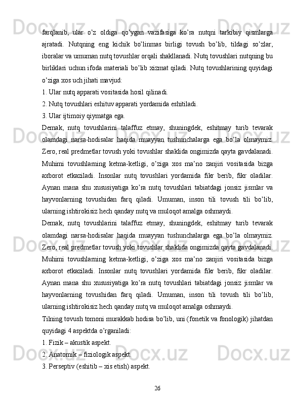 farqlanib,   ular   o’z   oldiga   qo’ygan   vazifasiga   ko’ra   nutqni   tarkibiy   qismlarga
ajratadi.   Nutqning   eng   kichik   bo’linmas   birligi   tovush   bo’lib,   tildagi   so’zlar,
iboralar va umuman nutq tovushlar orqali shakllanadi. Nutq tovushlari nutqning bu
birliklari uchun ifoda materiali bo’lib xizmat qiladi. Nutq tovushlarining quyidagi
o’ziga xos uch jihati mavjud:
1.   Ular nutq apparati vositasida hosil qilinadi.
2.   Nutq tovushlari eshituv apparati yordamida eshitiladi.
3.   Ular ijtimoiy qiymatga ega.
Demak,   nutq   tovushlarini   talaffuz   etmay,   shuningdek,   eshitmay   turib   tevarak
olamdagi   narsa-hodisalar   haqida   muayyan   tushunchalarga   ega   bo’la   olmaymiz.
Zero, real predmetlar tovush yoki tovushlar shaklida ongimizda qayta gavdalanadi.
Muhimi   tovushlarning   ketma-ketligi,   o’ziga   xos   ma’no   zanjiri   vositasida   bizga
axborot   etkaziladi.   Insonlar   nutq   tovushlari   yordamida   fikr   berib,   fikr   oladilar.
Aynan   mana   shu   xususiyatiga   ko’ra   nutq   tovushlari   tabiatdagi   jonsiz   jismlar   va
hayvonlarning   tovushidan   farq   qiladi.   Umuman,   inson   tili   tovush   tili   bo’lib,
ularning ishtirokisiz hech qanday nutq va muloqot amalga oshmaydi. 
Demak,   nutq   tovushlarini   talaffuz   etmay,   shuningdek,   eshitmay   turib   tevarak
olamdagi   narsa-hodisalar   haqida   muayyan   tushunchalarga   ega   bo’la   olmaymiz.
Zero, real predmetlar tovush yoki tovushlar shaklida ongimizda qayta gavdalanadi.
Muhimi   tovushlarning   ketma-ketligi,   o’ziga   xos   ma’no   zanjiri   vositasida   bizga
axborot   etkaziladi.   Insonlar   nutq   tovushlari   yordamida   fikr   berib,   fikr   oladilar.
Aynan   mana   shu   xususiyatiga   ko’ra   nutq   tovushlari   tabiatdagi   jonsiz   jismlar   va
hayvonlarning   tovushidan   farq   qiladi.   Umuman,   inson   tili   tovush   tili   bo’lib,
ularning ishtirokisiz hech qanday nutq va muloqot amalga oshmaydi. 
Tilning tovush tomoni murakkab hodisa bo’lib, uni (fonetik va fonologik) jihatdan
quyidagi 4 aspektda o’rganiladi:
1.   Fizik – akustik aspekt.
2.   Anatomik – fiziologik aspekt.
3.   Perseptiv (eshitib – xis etish) aspekt.
 
26 