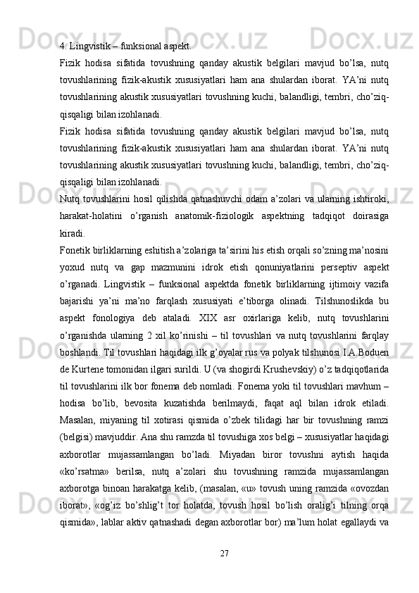 4.   Lingvistik – funksional aspekt.
Fizik   hodisa   sifatida   tovushning   qanday   akustik   belgilari   mavjud   bo’lsa,   nutq
tovushlarining   fizik-akustik   xususiyatlari   ham   ana   shulardan   iborat.   YA’ni   nutq
tovushlarining akustik xususiyatlari tovushning kuchi, balandligi, tembri, cho’ziq-
qisqaligi bilan izohlanadi.
Fizik   hodisa   sifatida   tovushning   qanday   akustik   belgilari   mavjud   bo’lsa,   nutq
tovushlarining   fizik-akustik   xususiyatlari   ham   ana   shulardan   iborat.   YA’ni   nutq
tovushlarining akustik xususiyatlari tovushning kuchi, balandligi, tembri, cho’ziq-
qisqaligi bilan izohlanadi.
Nutq tovushlarini hosil  qilishda qatnashuvchi  odam  a’zolari va ularning ishtiroki,
harakat-holatini   o’rganish   anatomik-fiziologik   aspektning   tadqiqot   doirasiga
kiradi.
Fonetik birliklarning eshitish a’zolariga ta’sirini his etish orqali so’zning ma’nosini
yoxud   nutq   va   gap   mazmunini   idrok   etish   qonuniyatlarini   perseptiv   aspekt
o’rganadi.   Lingvistik   –   funksional   aspektda   fonetik   birliklarning   ijtimoiy   vazifa
bajarishi   ya’ni   ma’no   farqlash   xususiyati   e’tiborga   olinadi.   Tilshunoslikda   bu
aspekt   fonologiya   deb   ataladi.   XIX   asr   oxirlariga   kelib,   nutq   tovushlarini
o’rganishda   ularning   2   xil   ko’rinishi   –   til   tovushlari   va   nutq   tovushlarini   farqlay
boshlandi. Til tovushlari haqidagi ilk g’oyalar rus va polyak tilshunosi I.A.Boduen
de Kurtene tomonidan ilgari surildi. U (va shogirdi Krushevskiy) o’z tadqiqotlarida
til tovushlarini ilk bor fonema deb nomladi. Fonema yoki til tovushlari mavhum –
hodisa   bo’lib,   bevosita   kuzatishda   berilmaydi,   faqat   aql   bilan   idrok   etiladi.
Masalan,   miyaning   til   xotirasi   qismida   o’zbek   tilidagi   har   bir   tovushning   ramzi
(belgisi) mavjuddir. Ana shu ramzda til tovushiga xos belgi – xususiyatlar haqidagi
axborotlar   mujassamlangan   bo’ladi.   Miyadan   biror   tovushni   aytish   haqida
«ko’rsatma»   berilsa,   nutq   a’zolari   shu   tovushning   ramzida   mujassamlangan
axborotga binoan harakatga kelib, (masalan,  «u» tovush uning ramzida «ovozdan
iborat»,   «og’iz   bo’shlig’t   tor   holatda,   tovush   hosil   bo’lish   oralig’i   tilning   orqa
qismida», lablar aktiv qatnashadi degan axborotlar bor) ma’lum holat egallaydi va
 
27 