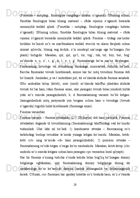 (Fonetika   –   nutqdagi,   fonologiya   «ongdagi»   holatni   o’rganadi).   SHuning   uchun,
fonetika   fonologiya   bilan   tilning   material   –   ifoda   rejasini   o’rganish   borasida
umumiylik   tashkil   qiladi.   (Fonetika   –   nutqdagi,   fonologiya   «ongdagi»   holatni
o’rganadi).   SHuning   uchun,   fonetika   fonologiya   bilan   tilning   material   –   ifoda
rejasini   o’rganish   borasida   umumiylik   tashkil   qiladi.   Fonema   –   tildagi   ma’nodor
birliklar   bo’lmish   so’z   va   marfemalarni   tashkil   etuvchi   va   ularni   farqlash   uchun
xizmat   qiluvchi,   tilning   eng   kichik,   o’zi   mustaqil   ma’noga   ega   bo’lmagan   (bir
planli)   birligidir.   Masalan,   qol,   qul,   qo’l;   tor,   tog’,   tok,   tol;   boy,   bor,   bog’
so’zlarida   o,   u,   o’,   r,   g’,   k,   l;   y,   r,   g’   fonemalariga   ko’ra   ma’no   farqlangan.
Fonemaning   tovushga   va   tovushning   fonemaga   munosabati   turlicha   bo’ladi.
Barcha   fonemalar   tovush   hisoblanadi,   ammo   har   bir   nutq   tovushini   fonema   deb
bo’lmaydi. Jumladan, p va t undoshlari pol, tol so’zlarida alohida fonema sanaladi.
SHu   undoshlar   kitop   (kitob),   ozot   (ozod)   so’zlarida   talaffuz   jihatidan   alohida
tovush bo’lsa ham, lekin fonema emas, ular jarangsiz tovush bilan yondosh holda
yoki   so’z   oxirida   jarangsizlashib,   b,   d   fonemalarining   varianti   bo’lib   kelgan.
Jarangsizlashish   nutq   jarayonida   yuz   bergani   uchun   ham   u   tovushga   (tovush
o’zgarishi) tegishli holat hisoblanadi (fonemaga emas).
Fonema variantlari
Fonema varianti – fonema ottenkalari (L.V.SHcherba) deb ham yuritiladi. Fonema
ottenkalari   deganda   til   tovushlarining   (fonemalarning)   talaffuzdagi   real   ko’rinishi
tushiniladi.   Ular   ikki   xil   bo’ladi:   1)   kombinator   ottenka   –   fonemaning   so’z
tarkibidagi   boshqa   tovushlar   ta’sirida   yuzaga   kelgan   ko’rinishi.   Masalan,   ketdi-
ketti   («t»   ning   ta’sirida   «d»   ham   jarangsizlashdi).   2)   pozision   ottenka   –
fonemalarning so’zda tutgan o’rniga ko’ra moslashishi. Masalan, kitob-kitop («b»
undoshi so’z oxirida kelgani uchun ham jarangsiz «p» variantini hosil qilyapti).
Har   bir   fonema   o’zining   turlicha   o’rinda   kelishi   bilan   bog’liq   bo’lmagan   doimiy
belgilarga   egMasalan,   unli   fonemalarning   doimiy   belgilariga   tilning   tik
xarakatishga   ko’ra   ko’tarilish   darajasi   hamda   lablanganlik   va   lablanmaganlik
kiradi. CHunki, «u» fonemasi har qanday holatda so’z boshida ham, so’z o’rtasida
 
29 