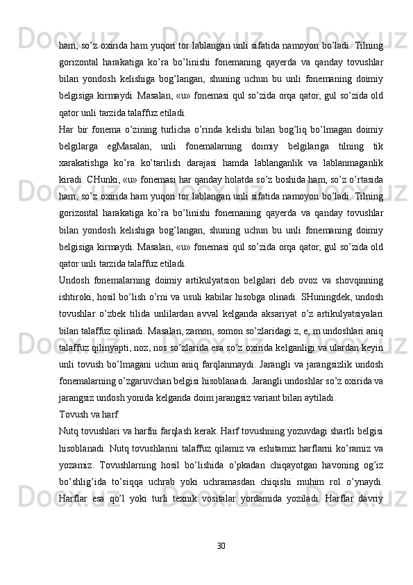 ham, so’z oxirida ham yuqori tor lablangan unli sifatida namoyon bo’ladi. Tilning
gorizontal   harakatiga   ko’ra   bo’linishi   fonemaning   qayerda   va   qanday   tovushlar
bilan   yondosh   kelishiga   bog’langan,   shuning   uchun   bu   unli   fonemaning   doimiy
belgisiga kirmaydi. Masalan, «u» fonemasi qul so’zida orqa qator, gul so’zida old
qator unli tarzida talaffuz etiladi.  
Har   bir   fonema   o’zining   turlicha   o’rinda   kelishi   bilan   bog’liq   bo’lmagan   doimiy
belgilarga   egMasalan,   unli   fonemalarning   doimiy   belgilariga   tilning   tik
xarakatishga   ko’ra   ko’tarilish   darajasi   hamda   lablanganlik   va   lablanmaganlik
kiradi. CHunki, «u» fonemasi har qanday holatda so’z boshida ham, so’z o’rtasida
ham, so’z oxirida ham yuqori tor lablangan unli sifatida namoyon bo’ladi. Tilning
gorizontal   harakatiga   ko’ra   bo’linishi   fonemaning   qayerda   va   qanday   tovushlar
bilan   yondosh   kelishiga   bog’langan,   shuning   uchun   bu   unli   fonemaning   doimiy
belgisiga kirmaydi. Masalan, «u» fonemasi qul so’zida orqa qator, gul so’zida old
qator unli tarzida talaffuz etiladi.  
Undosh   fonemalarning   doimiy   artikulyatsion   belgilari   deb   ovoz   va   shovqinning
ishtiroki, hosil bo’lish o’rni va usuli kabilar hisobga olinadi. SHuningdek, undosh
tovushlar   o’zbek   tilida   unlilardan   avval   kelganda   aksariyat   o’z   artikulyatsiyalari
bilan talaffuz qilinadi. Masalan, zamon, somon so’zlaridagi z, e, m undoshlari aniq
talaffuz qilinyapti, noz, nos so’zlarida esa so’z oxirida kelganligi va ulardan keyin
unli   tovush  bo’lmagani   uchun  aniq  farqlanmaydi.  Jarangli   va  jarangsizlik  undosh
fonemalarning o’zgaruvchan belgisi hisoblanadi. Jarangli undoshlar so’z oxirida va
jarangsiz undosh yonida kelganda doim jarangsiz variant bilan aytiladi.  
Tovush va harf
Nutq tovushlari va harfni farqlash kerak. Harf tovushning yozuvdagi shartli belgisi
hisoblanadi. Nutq tovushlarini talaffuz qilamiz va eshitamiz harflarni ko’ramiz va
yozamiz.   Tovushlarning   hosil   bo’lishida   o’pkadan   chiqayotgan   havoning   og’iz
bo’shlig’ida   to’siqqa   uchrab   yoki   uchramasdan   chiqishi   muhim   rol   o’ynaydi.
Harflar   esa   qo’l   yoki   turli   texnik   vositalar   yordamida   yoziladi.   Harflar   davriy
 
30 