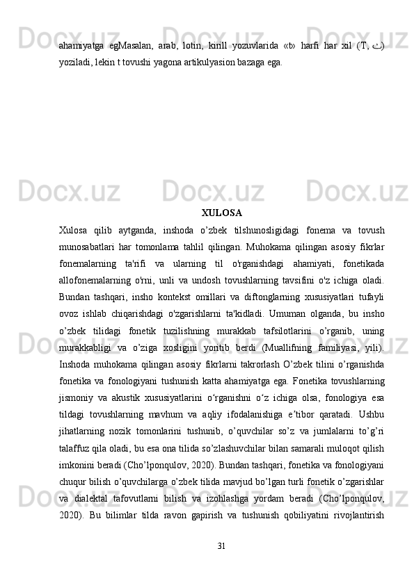 ahamiyatga   egMasalan,   arab,   lotin,   kirill   yozuvlarida   «t»   harfi   har   xil   (T,   ٺ )
yoziladi, lekin t tovushi yagona artikulyasion bazaga ega.
XULOSA
Xulosa   qilib   aytganda,   inshoda   o’zbek   tilshunosligidagi   fonema   va   tovush
munosabatlari   har   tomonlama   tahlil   qilingan.   Muhokama   qilingan   asosiy   fikrlar
fonemalarning   ta'rifi   va   ularning   til   o'rganishdagi   ahamiyati,   fonetikada
allofonemalarning   o'rni,   unli   va   undosh   tovushlarning   tavsifini   o'z   ichiga   oladi.
Bundan   tashqari,   insho   kontekst   omillari   va   diftonglarning   xususiyatlari   tufayli
ovoz   ishlab   chiqarishdagi   o'zgarishlarni   ta'kidladi.   Umuman   olganda,   bu   insho
o’zbek   tilidagi   fonetik   tuzilishning   murakkab   tafsilotlarini   o’rganib,   uning
murakkabligi   va   o’ziga   xosligini   yoritib   berdi   (Muallifning   familiyasi,   yili).
Inshoda   muhokama   qilingan   asosiy   fikrlarni   takrorlash   O’zbek   tilini   o’rganishda
fonetika   va   fonologiyani   tushunish   katta   ahamiyatga   ega.   Fonetika   tovushlarning
jismoniy   va   akustik   xususiyatlarini   o rganishni   o z   ichiga   olsa,   fonologiya   esaʻ ʻ
tildagi   tovushlarning   mavhum   va   aqliy   ifodalanishiga   e tibor   qaratadi.   Ushbu	
ʼ
jihatlarning   nozik   tomonlarini   tushunib,   o’quvchilar   so’z   va   jumlalarni   to’g’ri
talaffuz qila oladi, bu esa ona tilida so’zlashuvchilar bilan samarali muloqot qilish
imkonini beradi (Cho’lponqulov, 2020). Bundan tashqari, fonetika va fonologiyani
chuqur bilish o’quvchilarga o’zbek tilida mavjud bo’lgan turli fonetik o’zgarishlar
va   dialektal   tafovutlarni   bilish   va   izohlashga   yordam   beradi   (Cho’lponqulov,
2020).   Bu   bilimlar   tilda   ravon   gapirish   va   tushunish   qobiliyatini   rivojlantirish
 
31 