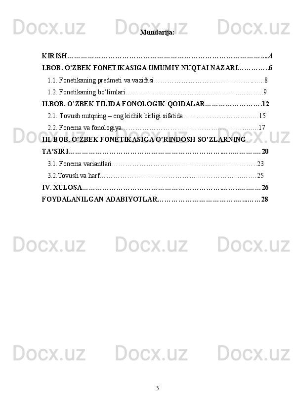 Mundarija:
KIRISH………………………………………………………………………….....4
I.BOB. O’ZBEK FONETIKASIGA UMUMIY NUQTAI NAZARI…………..6
   1.1. Fonetikaning predmeti va vazifasi……………………………………..…..8
   1.2. Fonetikaning bo’limlari…………………………………………..………..9
II.BOB. O’ZBEK TILIDA FONOLOGIK QOIDALAR…………………….12
   2.1. Tovush nutqning – eng kichik birligi sifatida…….…………………...…15
   2.2. Fonema va fonologiya…………………………………..…………..…...17
III. BOB. O’ZBEK FONETIKASIGA O’RINDOSH SO’ZLARNING 
TA’SIRI………………………………………………………….…..……….…20
   3.1. Fonema variantlari………………………………………..……………..23
   3.2.Tovush va harf……………………………………..……………....…….25
IV. XULOSA…………………………………………………….……..….……26
FOYDALANILGAN ADABIYOTLAR…………………………….…...……28
 
5 