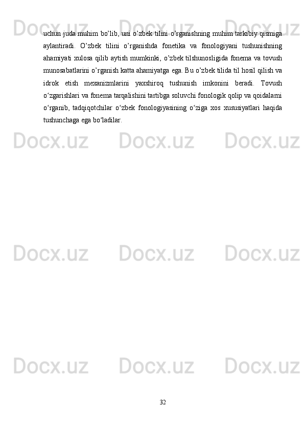 uchun juda muhim bo’lib, uni o’zbek tilini o’rganishning muhim tarkibiy qismiga
aylantiradi.   O’zbek   tilini   o’rganishda   fonetika   va   fonologiyani   tushunishning
ahamiyati xulosa qilib aytish mumkinki, o’zbek tilshunosligida fonema va tovush
munosabatlarini o’rganish katta ahamiyatga ega. Bu o’zbek tilida til hosil qilish va
idrok   etish   mexanizmlarini   yaxshiroq   tushunish   imkonini   beradi.   Tovush
o zgarishlari va fonema tarqalishini tartibga soluvchi fonologik qolip va qoidalarniʻ
o rganib,   tadqiqotchilar   o zbek   fonologiyasining   o ziga   xos   xususiyatlari   haqida
ʻ ʻ ʻ
tushunchaga ega bo ladilar. 	
ʻ
 
32 