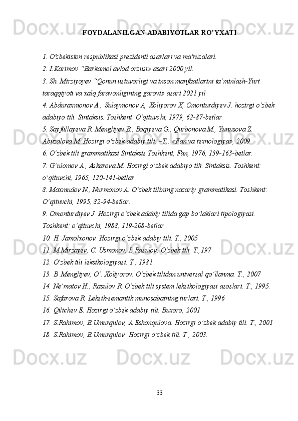 FOYDALANILGAN ADABIYOTLAR RO’YXATI
1. O'zbekiston respublikasi prezidenti asarlari va ma'ruzalari.
2. I.Karimov “Barkamol avlod orzusi» asari 2000 yil.
3. Sh. Mirziyoyev “Qonun ustuvorligi va inson manfaatlarini ta’minlash-Yurt 
taraqqiyoti va xalq faravonligining garovi» asari 2021 yil
4. Abduraxmonov A.,   Sulaymonov A ,   Xoliyorov X, Omonturdiyev J. hozirgi o’zbek
adabiyo tili. Sintaksis. Toshkent. O’qituvchi, 1979, 62-87-betlar.
5. Sayfullayeva R. Mengliyev B., Boqiyeva G., Qurbonova M., Yunusova Z. 
Abuzalova M. Hozirgi o zbek adabiy tili. –T.: «Fan va texnologiya», 2009ʻ
6. O’zbek tili grammatikasi Sintaksis Toshkent, Fan, 1976, 139-163-betlar.
7. G’ulomov A., Askarova M. Hozirgi o’zbek adabiyo tili. Sintaksis. Toshkent: 
o’qituvchi, 1965, 120-141-betlar.
8. Maxmudov N., Nurmonov A. O’zbek tilining nazariy grammatikasi. Toshkent: 
O’qituvchi, 1995, 82-94-betlar.
9. Omonturdiyev J. Hozirgi o’zbek adabiy tilida gap bo’laklari tipologiyasi. 
Toshkent: o’qituvchi, 1988, 119-208-betlar.
10. H. Jamolxonov. Hozirgi o’zbek adabiy tili. T., 2005
11. M.Mirzayev, C. Usmonov, I. Rasulov. O’zbek tili. T.,197
12. O’zbek tili leksikologiyasi. T., 1981.
13. B. Mengliyev, O’. Xoliyorov. O’zbek tilidan universal qo’llanma. T., 2007
14. Ne’matov H., Rasulov R. O’zbek tili system leksikologiyasi asoslari. T., 1995.
15. Safarova R. Leksik-semantik munosabatning turlari. T., 1996 
16. Qilichev E. Hozirgi o’zbek adabiy tili. Buxoro, 2001
17. S.Rahimov, B.Umurqulov, A.Eshonqulova. Hozirgi o’zbek adabiy tili. T., 2001
18. S.Rahimov, B.Umurqulov. Hozirgi o’zbek tili. T., 2003.
 
33 