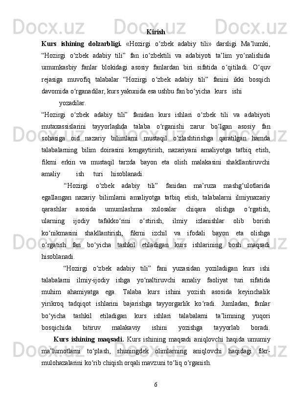 Kirish
Kurs   ishining   dolzarbligi.   «Hozirgi   o zbek   adabiy   tili»   darsligi   Ma’lumki,ʻ
“Hozirgi   o zbek   adabiy   tili”   fan   io zbektili   va   adabiyoti   ta’lim   yo nalishida	
ʻ ʻ ʻ
umumkasbiy   fanlar   blokidagi   asosiy   fanlardan   biri   sifatida   o qitiladi.   O quv	
ʻ ʻ
rejasiga   muvofiq   talabalar   “Hozirgi   o zbek   adabiy   tili”   fanini   ikki   bosqich	
ʻ
davomida o rganadilar, kurs yakunida esa ushbu fan bo yicha	
ʻ ʻ kurs ishi
yozadilar.
“Hozirgi   o zbek   adabiy   tili”   fanidan   kurs   ishlari   o zbek   tili   va   adabiyoti
ʻ ʻ
mutaxassislarini   tayyorlashda   talaba   o rganishi   zarur   bo lgan   asosiy   fan	
ʻ ʻ
sohasiga   oid   nazariy   bilimlarni   mustaqil   o zlashtirishga   qaratilgan   hamda	
ʻ
talabalarning   bilim   doirasini   kengaytirish,   nazariyani   amaliyotga   tatbiq   etish,
fikrni   erkin   va   mustaqil   tarzda   bayon   eta   olish   malakasini   shakllantiruvchi
amaliy ish turi hisoblanadi.
      “Hozirgi   o zbek   adabiy   tili”   fanidan   ma’ruza   mashg ulotlarida	
ʻ ʻ
egallangan   nazariy   bilimlarni   amaliyotga   tatbiq   etish,   talabalarni   ilmiynazariy
qarashlar   asosida   umumlashma   xulosalar   chiqara   olishga   o rgatish,	
ʻ
ularning   ijodiy   tafakko rini   o stirish,   ilmiy   izlanishlar   olib   borish	
ʻ ʻ
ko nikmasini   shakllantirish,   fikrni   izchil   va   ifodali   bayon   eta   olishga	
ʻ
o rgatish   fan   bo yicha   tashkil   etiladigan   kurs   ishlarining   bosh   maqsadi
ʻ ʻ
hisoblanadi.
        “Hozirgi   o zbek   adabiy   tili”   fani   yuzasidan   yoziladigan   kurs   ishi	
ʻ
talabalarni   ilmiy-ijodiy   ishga   yo naltiruvchi   amaliy   faoliyat   turi   sifatida	
ʻ
muhim   ahamiyatga   ega.   Talaba   kurs   ishini   yozish   asosida   keyinchalik
yirikroq   tadqiqot   ishlarini   bajarishga   tayyorgarlik   ko radi.   Jumladan,   fanlar	
ʻ
bo yicha   tashkil   etiladigan   kurs   ishlari   talabalarni   ta’limning   yuqori	
ʻ
bosqichida   bitiruv   malakaviy   ishini   yozishga   tayyorlab   boradi.
        Kurs   ishining   maqsadi.   Kurs   ishining   maqsadi   aniqlovchi   haqida   umumiy
ma’lumotlarni   to plash,   shuningdek   olimlarning   aniqlovchi   haqidagi   fikr-	
ʻ
mulohazalarini ko rib chiqish orqali mavzuni to liq o rganish.
ʻ ʻ ʻ
 
6 