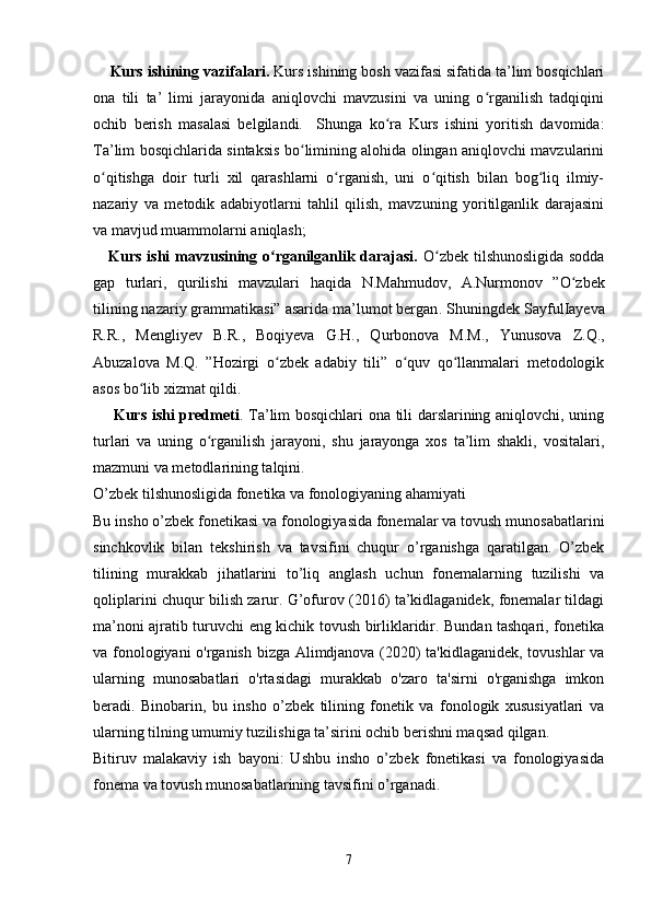     Kurs ishining vazifalari.  Kurs ishining bosh vazifasi sifatida ta’lim bosqichlari
ona   tili   ta’   limi   jarayonida   aniqlovchi   mavzusini   va   uning   o rganilish   tadqiqiniʻ
ochib   berish   masalasi   belgilandi.     Shunga   ko ra   Kurs   ishini   yoritish   davomida:	
ʻ
Ta’lim bosqichlarida sintaksis bo limining alohida olingan aniqlovchi mavzularini	
ʻ
o qitishga   doir   turli   xil   qarashlarni   o rganish,   uni   o qitish   bilan   bog liq   ilmiy-	
ʻ ʻ ʻ ʻ
nazariy   va   metodik   adabiyotlarni   tahlil   qilish,   mavzuning   yoritilganlik   darajasini
va mavjud muammolarni aniqlash; 
     Kurs ishi mavzusining o rganilganlik darajasi.	
ʻ   O zbek tilshunosligida sodda	ʻ
gap   turlari,   qurilishi   mavzulari   haqida   N.Mahmudov,   A.Nurmonov   ” O zbek	
ʻ
tilining nazariy grammatikasi” asarida ma’lumot bergan . Shuningdek  SayfulIayeva
R.R.,   Mengliyev   B.R.,   Boqiyeva   G.H.,   Qurbonova   M.M.,   Yunusova   Z.Q.,
Abuzalova   M.Q.   ”Hozirgi   o zbek   adabiy   tili”   o quv   qo llanmalari   metodologik	
ʻ ʻ ʻ
asos bo lib xizmat qildi. 	
ʻ
       Kurs ishi predmeti . Ta’lim bosqichlari ona tili darslarining aniqlovchi, uning
turlari   va   uning   o rganilish   jarayoni,   shu   jarayonga   xos   ta’lim   shakli,   vositalari,	
ʻ
mazmuni va metodlarining talqini. 
O’zbek tilshunosligida fonetika va fonologiyaning ahamiyati
Bu insho o’zbek fonetikasi va fonologiyasida fonemalar va tovush munosabatlarini
sinchkovlik   bilan   tekshirish   va   tavsifini   chuqur   o’rganishga   qaratilgan.   O’zbek
tilining   murakkab   jihatlarini   to’liq   anglash   uchun   fonemalarning   tuzilishi   va
qoliplarini chuqur bilish zarur. G’ofurov (2016) ta’kidlaganidek, fonemalar tildagi
ma’noni ajratib turuvchi eng kichik tovush birliklaridir. Bundan tashqari, fonetika
va fonologiyani o'rganish bizga Alimdjanova (2020) ta'kidlaganidek, tovushlar va
ularning   munosabatlari   o'rtasidagi   murakkab   o'zaro   ta'sirni   o'rganishga   imkon
beradi.   Binobarin,   bu   insho   o’zbek   tilining   fonetik   va   fonologik   xususiyatlari   va
ularning tilning umumiy tuzilishiga ta’sirini ochib berishni maqsad qilgan.
Bitiruv   malakaviy   ish   bayoni:   Ushbu   insho   o’zbek   fonetikasi   va   fonologiyasida
fonema va tovush munosabatlarining tavsifini o’rganadi.
 
7 