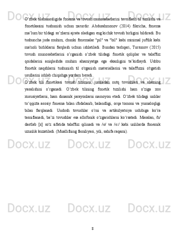 O’zbek tilshunosligida fonema va tovush munosabatlarini tavsiflash til tuzilishi va
fonetikasini   tushunish   uchun   zarurdir.   Abdurahmonov   (2014)   fikricha,   fonema
ma’lum bir tildagi so’zlarni ajrata oladigan eng kichik tovush birligini bildiradi. Bu
tushuncha  juda  muhim, chunki  fonemalar  "pil" va "bil" kabi  minimal  juftlik kabi
ma'noli   birliklarni   farqlash   uchun   ishlatiladi.   Bundan   tashqari,   Tursunov   (2015)
tovush   munosabatlarini   o’rganish   o’zbek   tilidagi   fonetik   qoliplar   va   talaffuz
qoidalarini   aniqlashda   muhim   ahamiyatga   ega   ekanligini   ta’kidlaydi.   Ushbu
fonetik   naqshlarni   tushunish   til   o'rganish   materiallarini   va   talaffuzni   o'rgatish
usullarini ishlab chiqishga yordam beradi..
O’zbek   tili   fonetikasi   tovush   tizimini,   jumladan   nutq   tovushlari   va   ularning
yasalishini   o’rganadi.   O’zbek   tilining   fonetik   tuzilishi   ham   o’ziga   xos
xususiyatlarni,   ham   dinamik   jarayonlarni   namoyon   etadi.   O zbek   tilidagi   unlilarʻ
to qqizta   asosiy   fonema   bilan   ifodalanib,   balandligi,   orqa   tomoni   va   yumaloqligi	
ʻ
bilan   farqlanadi.   Undosh   tovushlar   o rni   va   artikulyatsiya   uslubiga   ko ra	
ʻ ʻ
tasniflanadi,   ba zi   tovushlar   esa   allofonik   o zgarishlarni   ko rsatadi.   Masalan,   /h/	
ʼ ʻ ʻ
dastlab   [x]   so'z   sifatida   talaffuz   qilinadi   va   / /   va   / /   kabi   unlilarda   fonemik	
ɑ ɑː
uzunlik kuzatiladi. (Muallifning familiyasi, yili, sahifa raqami).
 
8 