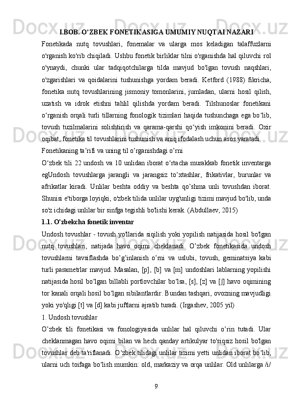 I.BOB. O’ZBEK FONETIKASIGA UMUMIY NUQTAI NAZARI
Fonetikada   nutq   tovushlari,   fonemalar   va   ularga   mos   keladigan   talaffuzlarni
o'rganish ko'rib chiqiladi. Ushbu fonetik birliklar tilni o'rganishda hal qiluvchi rol
o'ynaydi,   chunki   ular   tadqiqotchilarga   tilda   mavjud   bo'lgan   tovush   naqshlari,
o'zgarishlari   va   qoidalarini   tushunishga   yordam   beradi.   Ketford   (1988)   fikricha,
fonetika   nutq   tovushlarining   jismoniy   tomonlarini,   jumladan,   ularni   hosil   qilish,
uzatish   va   idrok   etishni   tahlil   qilishda   yordam   beradi.   Tilshunoslar   fonetikani
o rganish orqali turli tillarning fonologik tizimlari haqida tushunchaga ega bo lib,ʻ ʻ
tovush   tuzilmalarini   solishtirish   va   qarama-qarshi   qo yish   imkonini   beradi.   Oxir	
ʻ
oqibat, fonetika til tovushlarini tushunish va aniq ifodalash uchun asos yaratadi.
Fonetikaning ta’rifi va uning til o’rganishdagi o’rni
O zbek  tili  22 undosh  va 10 unlidan iborat  o rtacha murakkab fonetik inventarga	
ʻ ʻ
egUndosh   tovushlarga   jarangli   va   jarangsiz   to’xtashlar,   frikativlar,   burunlar   va
afrikatlar   kiradi.   Unlilar   beshta   oddiy   va   beshta   qo’shma   unli   tovushdan   iborat.
Shunisi e'tiborga loyiqki, o'zbek tilida unlilar uyg'unligi tizimi mavjud bo'lib, unda
so'z ichidagi unlilar bir sinfga tegishli bo'lishi kerak. (Abdullaev, 2015)
1.1. O’zbekcha fonetik inventar
Undosh tovushlar - tovush yo'llarida siqilish yoki yopilish natijasida hosil bo'lgan
nutq   tovushlari,   natijada   havo   oqimi   cheklanadi.   O’zbek   fonetikasida   undosh
tovushlarni   tavsiflashda   bo’g’inlanish   o’rni   va   uslubi,   tovush,   geminatsiya   kabi
turli  parametrlar  mavjud. Masalan,  [p], [b]  va [m]  undoshlari  lablarning yopilishi
natijasida hosil bo lgan billabli portlovchilar bo lsa, [s], [z] va [ ] havo oqimining	
ʻ ʻ ʃ
tor kanali orqali hosil bo lgan sibilantlardir. Bundan tashqari, ovozning mavjudligi	
ʻ
yoki yo'qligi [t] va [d] kabi juftlarni ajratib turadi. (Irgashev, 2005 yil)
1. Undosh tovushlar
O’zbek   tili   fonetikasi   va   fonologiyasida   unlilar   hal   qiluvchi   o’rin   tutadi.   Ular
cheklanmagan   havo   oqimi   bilan   va   hech   qanday   artikulyar   to'siqsiz   hosil   bo'lgan
tovushlar deb ta'riflanadi. O zbek tilidagi unlilar tizimi yetti unlidan iborat bo lib,	
ʻ ʻ
ularni uch toifaga bo lish mumkin: old, markaziy va orqa unlilar. Old unlilarga /i/	
ʻ
 
9 