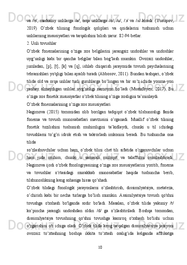 va   /e/,   markaziy   unlilarga   /a/,   orqa   unlilarga   /o/,   /u/,   / /   va   / /   kiradi.   (Yusupov,ɔ ʌ
2019)   O’zbek   tilining   fonologik   qoliplari   va   qoidalarini   tushunish   uchun
unlilarning xususiyatlari va tarqalishini bilish zarur.  82-94-betlar.
2. Unli tovushlar
O zbek   fonemalarining   o ziga   xos   belgilarini   jarangsiz   undoshlar   va   undoshlar	
ʻ ʻ
uyg unligi   kabi   bir   qancha   belgilar   bilan   bog lash   mumkin.   Ovozsiz   undoshlar,	
ʻ ʻ
jumladan,   [p],   [t],   [k]   va   [q],   ishlab   chiqarish   jarayonida   tovush   paychalarining
tebranishlari yo'qligi bilan ajralib turadi (Abbosov, 2011). Bundan tashqari, o zbek	
ʻ
tilida old va orqa unlilar turli guruhlarga bo lingan va bir  so z ichida yonma-yon	
ʻ ʻ
yashay   olmaydigan   unlilar   uyg unligi   namoyon   bo ladi   (Mustafoyev,   2017).   Bu	
ʻ ʻ
o’ziga xos fonetik xususiyatlar o’zbek tilining o’ziga xosligini ta’minlaydi.
O’zbek fonemalarining o’ziga xos xususiyatlari
Nagimova   (2015)   tomonidan   olib   borilgan   tadqiqot   o’zbek   tilshunosligi   fanida
fonema   va   tovush   munosabatlari   mavzusini   o’rganadi.   Muallif   o’zbek   tilining
fonetik   tuzilishini   tushunish   muhimligini   ta’kidlaydi,   chunki   u   til   ichidagi
tovushlarni   to’g’ri   idrok   etish   va   takrorlash   imkonini   beradi.   Bu   tushuncha   ona
tilida
so’zlashuvchilar   uchun   ham,   o’zbek   tilini   chet   tili   sifatida   o’rganuvchilar   uchun
ham   juda   muhim,   chunki   u   samarali   muloqot   va   talaffuzni   osonlashtiradi.
Nagimova ijodi o zbek fonologiyasining o ziga xos xususiyatlarini yoritib, fonema	
ʻ ʻ
va   tovushlar   o rtasidagi   murakkab   munosabatlar   haqida   tushuncha   berib,
ʻ
tilshunoslikning keng sohasiga hissa qo shadi.	
ʻ
O’zbek   tilidagi   fonologik   jarayonlarni   o’zlashtirish,   dissimilyatsiya,   metateza,
o’chirish   kabi   bir   necha   turlarga   bo’lish   mumkin.   Assimilyatsiya   tovush   qo'shni
tovushga   o'xshash   bo'lganda   sodir   bo'ladi.   Masalan,   o’zbek   tilida   yakuniy   /t/
ko’pincha   jarangli   undoshdan   oldin   /d/   ga   o’zlashtiriladi.   Boshqa   tomondan,
dissimilyatsiya   tovushning   qo'shni   tovushga   kamroq   o'xshash   bo'lishi   uchun
o'zgarishini o'z ichiga oladi. O zbek tilida keng tarqalgan dissimilyatsiya jarayoni	
ʻ
ovozsiz   to xtashning   boshqa   ikkita   to xtash   oralig ida   kelganda   affrikatga	
ʻ ʻ ʻ
 
10 