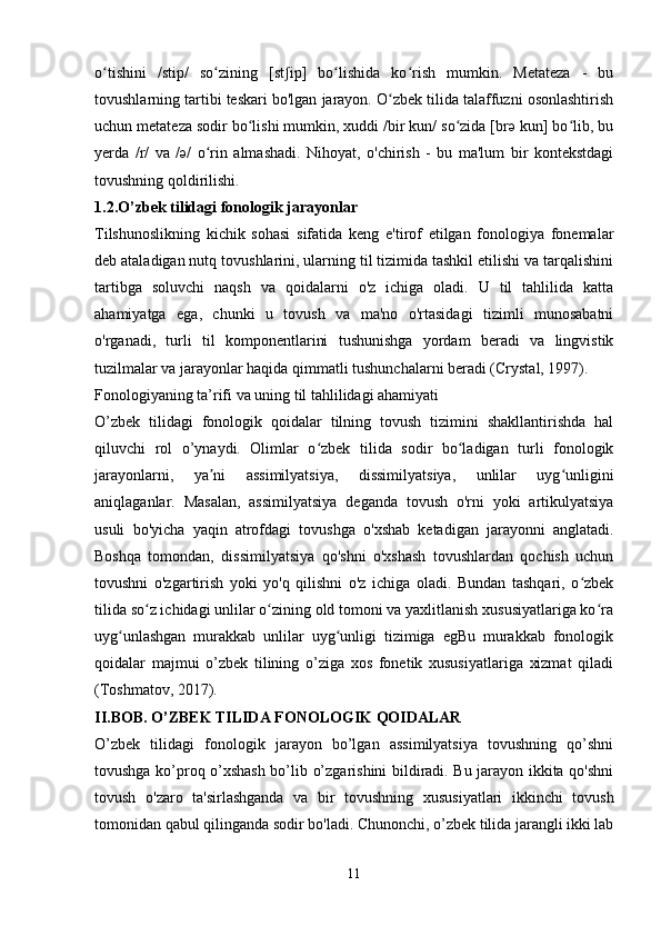 o tishini   /stip/   so zining   [st ip]   bo lishida   ko rish   mumkin.   Metateza   -   buʻ ʻ ʃ ʻ ʻ
tovushlarning tartibi teskari bo'lgan jarayon. O zbek tilida talaffuzni osonlashtirish	
ʻ
uchun metateza sodir bo lishi mumkin, xuddi /bir kun/ so zida [brə kun] bo lib, bu	
ʻ ʻ ʻ
yerda   /r/   va   /ə/   o rin   almashadi.   Nihoyat,   o'chirish   -   bu   ma'lum   bir   kontekstdagi	
ʻ
tovushning qoldirilishi. 
1.2.O’zbek tilidagi fonologik jarayonlar
Tilshunoslikning   kichik   sohasi   sifatida   keng   e'tirof   etilgan   fonologiya   fonemalar
deb ataladigan nutq tovushlarini, ularning til tizimida tashkil etilishi va tarqalishini
tartibga   soluvchi   naqsh   va   qoidalarni   o'z   ichiga   oladi.   U   til   tahlilida   katta
ahamiyatga   ega,   chunki   u   tovush   va   ma'no   o'rtasidagi   tizimli   munosabatni
o'rganadi,   turli   til   komponentlarini   tushunishga   yordam   beradi   va   lingvistik
tuzilmalar va jarayonlar haqida qimmatli tushunchalarni beradi (Crystal, 1997).
Fonologiyaning ta’rifi va uning til tahlilidagi ahamiyati
O’zbek   tilidagi   fonologik   qoidalar   tilning   tovush   tizimini   shakllantirishda   hal
qiluvchi   rol   o’ynaydi.   Olimlar   o zbek   tilida   sodir   bo ladigan   turli   fonologik	
ʻ ʻ
jarayonlarni,   ya ni   assimilyatsiya,   dissimilyatsiya,   unlilar   uyg unligini	
ʼ ʻ
aniqlaganlar.   Masalan,   assimilyatsiya   deganda   tovush   o'rni   yoki   artikulyatsiya
usuli   bo'yicha   yaqin   atrofdagi   tovushga   o'xshab   ketadigan   jarayonni   anglatadi.
Boshqa   tomondan,   dissimilyatsiya   qo'shni   o'xshash   tovushlardan   qochish   uchun
tovushni   o'zgartirish   yoki   yo'q   qilishni   o'z   ichiga   oladi.   Bundan   tashqari,   o zbek	
ʻ
tilida so z ichidagi unlilar o zining old tomoni va yaxlitlanish xususiyatlariga ko ra	
ʻ ʻ ʻ
uyg unlashgan   murakkab   unlilar   uyg unligi   tizimiga   egBu   murakkab   fonologik	
ʻ ʻ
qoidalar   majmui   o’zbek   tilining   o’ziga   xos   fonetik   xususiyatlariga   xizmat   qiladi
(Toshmatov, 2017).
II.BOB. O’ZBEK TILIDA FONOLOGIK QOIDALAR
O’zbek   tilidagi   fonologik   jarayon   bo’lgan   assimilyatsiya   tovushning   qo’shni
tovushga ko’proq o’xshash bo’lib o’zgarishini bildiradi. Bu jarayon ikkita qo'shni
tovush   o'zaro   ta'sirlashganda   va   bir   tovushning   xususiyatlari   ikkinchi   tovush
tomonidan qabul qilinganda sodir bo'ladi. Chunonchi, o’zbek tilida jarangli ikki lab
 
11 