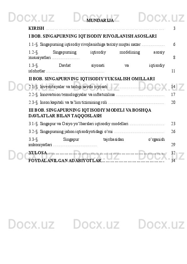 MUNDARIJA
KIRISH  ……………………….…………………………………..…………. 3
I BOB. SINGAPURNING IQTISODIY RIVOJLANISH ASOSLARI
1.1-§. Singapurning iqtisodiy rivojlanishiga tarixiy nuqtai nazar ..................... 6
1.2-§.   Singapurning   iqtisodiy   modelining   asosiy
xususiyatlari ......................... 8
1.3-§.   Davlat   siyosati   va   iqtisodiy
islohotlar ..................................................... 11
II BOB. SINGAPURNING IQTISODIY YUKSALISH OMILLARI
2.1-§. Investitsiyalar va tashqi savdo siyosati ................................................... 14
2.2-§. Innovatsion texnologiyalar va infratuzilma ............................................ 17
2.3-§. Inson kapitali va ta’lim tizimining roli ................................................... 20
III BOB. SINGAPURNING IQTISODIY MODELI VA BOSHQA 
DAVLATLAR BILAN TAQQOSLASH
3.1-§. Singapur va Osiyo yo‘lbarslari iqtisodiy modellari ................................ 23
3.2-§. Singapurning jahon iqtisodiyotidagi o‘rni .............................................. 26
3.3-§.   Singapur   tajribasidan   o‘rganish
imkoniyatlari ........................................ 29
XULOSA……………………………………………………………………... 32
FOYDALANILGAN ADABIYOTLAR……………………………………. 34 