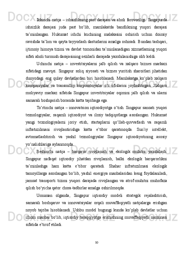 Ikkinchi natija – ishsizlikning past darajasi va aholi farovonligi. Singapurda
ishsizlik   darajasi   juda   past   bo‘lib,   mamlakatda   bandlikning   yuqori   darajasi
ta’minlangan.   Hukumat   ishchi   kuchining   malakasini   oshirish   uchun   doimiy
ravishda ta’lim va qayta tayyorlash dasturlarini amalga oshiradi. Bundan tashqari,
ijtimoiy himoya tizimi va davlat tomonidan ta’minlanadigan xizmatlarning yuqori
sifati aholi turmush darajasining sezilarli darajada yaxshilanishiga olib keldi.
Uchinchi   natija   –   investitsiyalarni   jalb   qilish   va   xalqaro   biznes   markazi
sifatidagi   mavqei.   Singapur   soliq   siyosati   va   biznes   yuritish   sharoitlari   jihatidan
dunyodagi   eng   qulay   davlatlardan   biri   hisoblanadi.   Mamlakatga   ko‘plab   xalqaro
kompaniyalar   va   transmilliy   korporatsiyalar   o‘z   ofislarini   joylashtirgan.   Xalqaro
moliyaviy   markaz   sifatida   Singapur   investitsiyalar   oqimini   jalb   qilish   va   ularni
samarali boshqarish borasida katta tajribaga ega.
To‘rtinchi natija – innovatsion iqtisodiyotga o‘tish. Singapur sanoati yuqori
texnologiyalar,   raqamli   iqtisodiyot   va   ilmiy   tadqiqotlarga   asoslangan.   Hukumat
yangi   texnologiyalarni   joriy   etish,   startaplarni   qo‘llab-quvvatlash   va   raqamli
infratuzilmani   rivojlantirishga   katta   e’tibor   qaratmoqda.   Sun’iy   intellekt,
avtomatlashtirish   va   yashil   texnologiyalar   Singapur   iqtisodiyotining   asosiy
yo‘nalishlariga aylanmoqda.
Beshinchi   natija   –   barqaror   rivojlanish   va   ekologik   muhitni   yaxshilash.
Singapur   nafaqat   iqtisodiy   jihatdan   rivojlanish,   balki   ekologik   barqarorlikni
ta’minlashga   ham   katta   e’tibor   qaratadi.   Shahar   infratuzilmasi   ekologik
tamoyillarga   asoslangan   bo‘lib,   yashil   energiya   manbalaridan   keng   foydalaniladi,
jamoat   transporti   tizimi   yuqori   darajada   rivojlangan   va   atrof-muhitni   muhofaza
qilish bo‘yicha qator chora-tadbirlar amalga oshirilmoqda.
Umuman   olganda,   Singapur   iqtisodiy   modeli   strategik   rejalashtirish,
samarali   boshqaruv   va   innovatsiyalar   orqali   muvaffaqiyatli   natijalarga   erishgan
noyob   tajriba   hisoblanadi.   Ushbu   model   bugungi   kunda   ko‘plab   davlatlar   uchun
ilhom manbai bo‘lib, iqtisodiy taraqqiyotga erishishning muvaffaqiyatli  namunasi
sifatida e’tirof etiladi.
10 