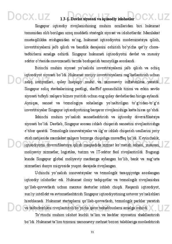 1.3-§.  Davlat siyosati va iqtisodiy islohotlar
Singapur   iqtisodiy   rivojlanishining   muhim   omillaridan   biri   hukumat
tomonidan olib borilgan uzoq muddatli strategik siyosat va islohotlardir. Mamlakat
mustaqillikka   erishganidan   so‘ng,   hukumat   iqtisodiyotni   modernizatsiya   qilish,
investitsiyalarni   jalb   qilish   va   bandlik   darajasini   oshirish   bo‘yicha   qat’iy   chora-
tadbirlarni   amalga   oshirdi.   Singapur   hukumati   iqtisodiyotni   davlat   va   xususiy
sektor o‘rtasida muvozanatli tarzda boshqarish tamoyiliga asoslandi.
Birinchi   muhim   siyosat   yo‘nalishi   investitsiyalarni   jalb   qilish   va   ochiq
iqtisodiyot siyosati bo‘ldi. Hukumat xorijiy investitsiyalarni rag‘batlantirish uchun
soliq   imtiyozlari,   qulay   huquqiy   muhit   va   zamonaviy   infratuzilma   yaratdi.
Singapur   soliq   stavkalarining   pastligi,   shaffof   qonunchilik   tizimi   va   erkin   savdo
siyosati tufayli xalqaro biznes yuritish uchun eng qulay davlatlardan biriga aylandi.
Ayniqsa,   sanoat   va   texnologiya   sohalariga   yo‘naltirilgan   to‘g‘ridan-to‘g‘ri
investitsiyalar Singapur iqtisodiyotining barqaror rivojlanishiga katta hissa qo‘shdi.
Ikkinchi   muhim   yo‘nalish   sanoatlashtirish   va   iqtisodiy   diversifikatsiya
siyosati bo‘ldi. Dastlab, Singapur asosan ishlab chiqarish sanoatini rivojlantirishga
e’tibor qaratdi. Texnologik innovatsiyalar va ilg‘or ishlab chiqarish usullarini joriy
etish natijasida mamlakat xalqaro bozorga chiqishga muvaffaq bo‘ldi. Keyinchalik,
iqtisodiyotni   diversifikatsiya   qilish   maqsadida   xizmat   ko‘rsatish   sohasi,   xususan,
moliyaviy   xizmatlar,   logistika,   turizm   va   IT-sektor   faol   rivojlantirildi.   Bugungi
kunda   Singapur   global   moliyaviy   markazga   aylangan   bo‘lib,   bank   va   sug‘urta
xizmatlari dunyo miqyosida yuqori darajada rivojlangan.
Uchinchi   yo‘nalish   innovatsiyalar   va   texnologik   taraqqiyotga   asoslangan
iqtisodiy   islohotlar   edi.   Hukumat   ilmiy   tadqiqotlar   va   texnologik   rivojlanishni
qo‘llab-quvvatlash   uchun   maxsus   dasturlar   ishlab   chiqdi.   Raqamli   iqtisodiyot,
sun’iy intellekt va avtomatlashtirish Singapur iqtisodiyotining ustuvor yo‘nalishlari
hisoblanadi.   Hukumat   startaplarni   qo‘llab-quvvatlash,   texnologik   parklar   yaratish
va tadbirkorlikni rivojlantirish bo‘yicha qator tashabbuslarni amalga oshirdi.
To‘rtinchi   muhim   islohot   kuchli   ta’lim   va   kadrlar   siyosatini   shakllantirish
bo‘ldi. Hukumat ta’lim tizimini zamonaviy mehnat bozori talablariga moslashtirish
11 