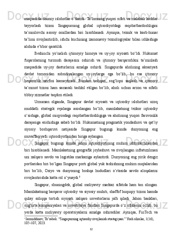 maqsadida doimiy islohotlar o‘tkazdi. Ta’limning yuqori sifati va malakali kadrlar
tayyorlash   tizimi   Singapurning   global   iqtisodiyotdagi   raqobatbardoshligini
ta’minlovchi   asosiy   omillardan   biri   hisoblanadi.   Ayniqsa,   texnik   va   kasb-hunar
ta’limi   rivojlantirilib,   ishchi   kuchining   zamonaviy   texnologiyalar   bilan   ishlashiga
alohida e’tibor qaratildi.
Beshinchi   yo‘nalish   ijtimoyiy   himoya   va   uy-joy   siyosati   bo‘ldi.   Hukumat
fuqarolarning   turmush   darajasini   oshirish   va   ijtimoiy   barqarorlikni   ta’minlash
maqsadida   uy-joy   dasturlarini   amalga   oshirdi.   Singapurda   aholining   aksariyati
davlat   tomonidan   subsidiyalangan   uy-joylarga   ega   bo‘lib,   bu   esa   ijtimoiy
beqarorlik   xavfini   kamaytiradi.   Bundan   tashqari,   sog‘liqni   saqlash   va   ijtimoiy
ta’minot   tizimi   ham   samarali   tashkil   etilgan   bo‘lib,   aholi   uchun   arzon   va   sifatli
tibbiy xizmatlar taqdim etiladi.
Umuman   olganda,   Singapur   davlat   siyosati   va   iqtisodiy   islohotlari   uzoq
muddatli   strategik   rejalarga   asoslangan   bo‘lib,   mamlakatning   tezkor   iqtisodiy
o‘sishiga, global miqyosdagi  raqobatbardoshligiga va aholining yuqori  farovonlik
darajasiga erishishiga sabab bo‘ldi. Hukumatning pragmatik yondashuvi va qat’iy
siyosiy   boshqaruvi   natijasida   Singapur   bugungi   kunda   dunyoning   eng
muvaffaqiyatli iqtisodiyotlaridan biriga aylangan.
Singapur   bugungi   kunda   jahon   iqtisodiyotining   muhim   ishtirokchilaridan
biri hisoblanadi. Mamlakatning geografik joylashuvi va rivojlangan infratuzilmasi
uni   xalqaro   savdo   va   logistika   markaziga   aylantirdi.   Dunyoning   eng   yirik   dengiz
portlaridan biri bo‘lgan Singapur porti global yuk tashishning muhim nuqtalaridan
biri   bo‘lib,   Osiyo   va   dunyoning   boshqa   hududlari   o‘rtasida   savdo   aloqalarini
rivojlantirishda katta rol o‘ynaydi. 3
Singapur,   shuningdek,   global   moliyaviy   markaz   sifatida   ham   tan   olingan.
Mamlakatning barqaror iqtisodiy va siyosiy muhiti, shaffof huquqiy tizimi hamda
qulay   soliqqa   tortish   siyosati   xalqaro   investorlarni   jalb   qiladi.   Jahon   banklari,
sug‘urta kompaniyalari va investitsiya fondlari Singapurda o‘z ofislarini ochib, bu
yerda   katta   moliyaviy   operatsiyalarni   amalga   oshiradilar.   Ayniqsa,   FinTech   va
3
  Isomiddinov, To‘rabek. “Singapurning iqtisodiy rivojlanish strategiyasi.” Yosh olimlar, 1(16), 
105–107, 2023.
12 