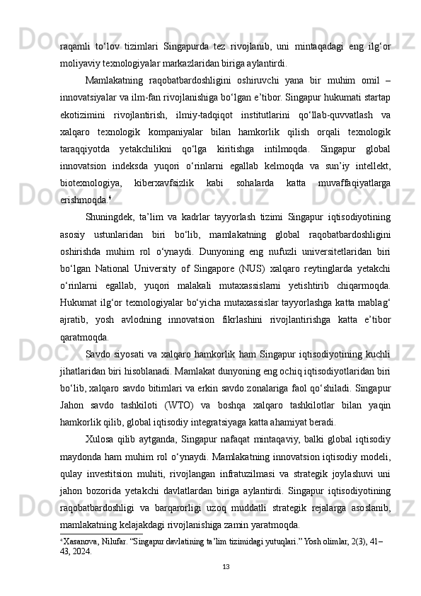 raqamli   to‘lov   tizimlari   Singapurda   tez   rivojlanib,   uni   mintaqadagi   eng   ilg‘or
moliyaviy texnologiyalar markazlaridan biriga aylantirdi.
Mamlakatning   raqobatbardoshligini   oshiruvchi   yana   bir   muhim   omil   –
innovatsiyalar va ilm-fan rivojlanishiga bo‘lgan e’tibor. Singapur hukumati startap
ekotizimini   rivojlantirish,   ilmiy-tadqiqot   institutlarini   qo‘llab-quvvatlash   va
xalqaro   texnologik   kompaniyalar   bilan   hamkorlik   qilish   orqali   texnologik
taraqqiyotda   yetakchilikni   qo‘lga   kiritishga   intilmoqda.   Singapur   global
innovatsion   indeksda   yuqori   o‘rinlarni   egallab   kelmoqda   va   sun’iy   intellekt,
biotexnologiya,   kiberxavfsizlik   kabi   sohalarda   katta   muvaffaqiyatlarga
erishmoqda. 4
Shuningdek,   ta’lim   va   kadrlar   tayyorlash   tizimi   Singapur   iqtisodiyotining
asosiy   ustunlaridan   biri   bo‘lib,   mamlakatning   global   raqobatbardoshligini
oshirishda   muhim   rol   o‘ynaydi.   Dunyoning   eng   nufuzli   universitetlaridan   biri
bo‘lgan   National   University   of   Singapore   (NUS)   xalqaro   reytinglarda   yetakchi
o‘rinlarni   egallab,   yuqori   malakali   mutaxassislarni   yetishtirib   chiqarmoqda.
Hukumat ilg‘or texnologiyalar bo‘yicha mutaxassislar tayyorlashga katta mablag‘
ajratib,   yosh   avlodning   innovatsion   fikrlashini   rivojlantirishga   katta   e’tibor
qaratmoqda.
Savdo   siyosati   va   xalqaro   hamkorlik   ham   Singapur   iqtisodiyotining   kuchli
jihatlaridan biri hisoblanadi. Mamlakat dunyoning eng ochiq iqtisodiyotlaridan biri
bo‘lib, xalqaro savdo bitimlari va erkin savdo zonalariga faol qo‘shiladi. Singapur
Jahon   savdo   tashkiloti   (WTO)   va   boshqa   xalqaro   tashkilotlar   bilan   yaqin
hamkorlik qilib, global iqtisodiy integratsiyaga katta ahamiyat beradi.
Xulosa   qilib   aytganda,   Singapur   nafaqat   mintaqaviy,   balki   global   iqtisodiy
maydonda ham  muhim rol  o‘ynaydi. Mamlakatning innovatsion iqtisodiy modeli,
qulay   investitsion   muhiti,   rivojlangan   infratuzilmasi   va   strategik   joylashuvi   uni
jahon   bozorida   yetakchi   davlatlardan   biriga   aylantirdi.   Singapur   iqtisodiyotining
raqobatbardoshligi   va   barqarorligi   uzoq   muddatli   strategik   rejalarga   asoslanib,
mamlakatning kelajakdagi rivojlanishiga zamin yaratmoqda.
4
  Xasanova, Nilufar. “Singapur davlatining ta’lim tizimidagi yutuqlari.” Yosh olimlar, 2(3), 41–
43, 2024.
13 