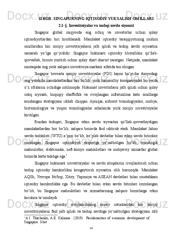 II BOB. SINGAPURNING IQTISODIY YUKSALISH OMILLARI
2.1-§.  Investitsiyalar va tashqi savdo siyosati
Singapur   global   miqyosda   eng   ochiq   va   investorlar   uchun   qulay
iqtisodiyotlardan   biri   hisoblanadi.   Mamlakat   iqtisodiy   taraqqiyotining   muhim
omillaridan   biri   xorijiy   investitsiyalarni   jalb   qilish   va   tashqi   savdo   siyosatini
samarali   yo‘lga   qo‘yishdir.   Singapur   hukumati   iqtisodiy   liberallikni   qo‘llab-
quvvatlab, biznes yuritish uchun qulay shart-sharoit yaratgan. Natijada, mamlakat
mintaqada eng yirik xalqaro investitsiya markazi sifatida tan olingan.
Singapur   bevosita   xorijiy   investitsiyalar   (FDI)   hajmi   bo‘yicha   dunyodagi
eng yetakchi  mamlakatlardan biri  bo‘lib, yirik transmilliy kompaniyalar  bu yerda
o‘z   ofislarini  ochishga   intilmoqda.   Hukumat   investorlarni  jalb  qilish   uchun  qulay
soliq   siyosati,   huquqiy   shaffoflik   va   rivojlangan   infratuzilma   kabi   omillarga
asoslangan   strategiyani   ishlab   chiqqan.  Ayniqsa,   axborot   texnologiyalari,   moliya,
biotexnologiya   va   yuqori   texnologiyalar   sohalarida   yirik   xorijiy   investitsiyalar
kiritilgan.
Bundan   tashqari,   Singapur   erkin   savdo   siyosatini   qo‘llab-quvvatlaydigan
mamlakatlardan   biri   bo‘lib,   xalqaro   bozorda   faol   ishtirok   etadi.   Mamlakat   Jahon
savdo tashkiloti (WTO) a’zosi bo‘lib, ko‘plab davlatlar bilan erkin savdo bitimlari
imzolagan.   Singapur   iqtisodiyoti   eksportga   yo‘naltirilgan   bo‘lib,   texnologik
mahsulotlar,   elektronika,   neft-kimyo   mahsulotlari   va   moliyaviy   xizmatlar   global
bozorda katta talabga ega. 5
Singapur   hukumati   investitsiyalar   va   savdo   aloqalarini   rivojlantirish   uchun
tashqi   iqtisodiy   hamkorlikni   kengaytirish   siyosatini   olib   bormoqda.   Mamlakat
AQSh,  Yevropa   Ittifoqi,   Xitoy,  Yaponiya   va  ASEAN   davlatlari   bilan   mustahkam
iqtisodiy   hamkorlikka   ega.   Bu   davlatlar   bilan   erkin   savdo   bitimlari   imzolangan
bo‘lib,   bu   Singapur   mahsulotlari   va   xizmatlarining   xalqaro   bozorlarga   erkin
kirishini ta’minlaydi.
Singapur   iqtisodiy   rivojlanishining   asosiy   ustunlaridan   biri   xorijiy
investitsiyalarni   faol   jalb   qilish   va   tashqi   savdoga   yo‘naltirilgan   strategiyani   olib
5
  A.I.  Tkachenko,  A.E.  Kalinina    (2019)    Paculariarities  of  economic  development  of 
Singapore. 3-bet
14 