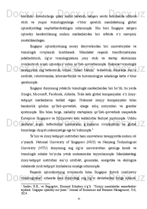 borishdir.   Investorlarga   qulay   muhit   yaratish,   xalqaro   savdo   bitimlarida   ishtirok
etish   va   yuqori   texnologiyalarga   e’tibor   qaratish   mamlakatning   global
iqtisodiyotdagi   raqobatbardoshligini   oshirmoqda.   Shu   bois   Singapur   xalqaro
iqtisodiy   hamkorlikning   muhim   markazlaridan   biri   sifatida   o‘z   mavqeini
mustahkamlagan.
Singapur   iqtisodiyotining   asosiy   drayverlaridan   biri   innovatsiyalar   va
texnologik   rivojlanish   hisoblanadi.   Mamlakat   raqamli   transformatsiyani
jadallashtirish,   ilg‘or   texnologiyalarni   joriy   etish   va   startap   ekotizimini
rivojlantirish orqali iqtisodiy o‘sishni qo‘llab-quvvatlamoqda. Hukumat texnologik
taraqqiyotni   rag‘batlantirish   uchun   “Smart   Nation”   tashabbusi   doirasida   sun’iy
intellekt, robototexnika, kiberxavfsizlik va biotexnologiya sohalariga katta e’tibor
qaratmoqda. 
Singapur dunyoning yetakchi texnologik markazlaridan biri bo‘lib, bu yerda
Google, Microsoft, Facebook, Alibaba, Tesla kabi global kompaniyalar o‘z ilmiy-
tadqiqot   markazlarini   tashkil   etgan.   Hukumat   xorijiy   kompaniyalar   bilan
hamkorlik   qilishni   qo‘llab-quvvatlab,   ularga   soliq   imtiyozlari   va   grantlar
ajratmoqda.   Shu   bilan   birga,   mahalliy   startaplarni   qo‘llab-quvvatlash   maqsadida
Enterprise Singapore va SGInnovate kabi tashkilotlar  faoliyat  yuritmoqda. Ushbu
dasturlar   orqali   tadbirkorlar   innovatsion   g‘oyalarini   rivojlantirish   va   global
bozorlarga chiqish imkoniyatiga ega bo‘lishmoqda. 6
Ta’lim va ilmiy-tadqiqot institutlari ham innovatsion taraqqiyotda muhim rol
o‘ynaydi.   National   University   of   Singapore   (NUS)   va   Nanyang   Technological
University   (NTU)   dunyoning   eng   ilg‘or   universitetlari   qatoriga   kiradi   va
texnologik   sohalar   bo‘yicha   yetuk   mutaxassislar   tayyorlamoqda.   Mamlakatdagi
ilmiy-tadqiqot   institutlari   sun’iy   intellekt,   genomika,   energetika   va   ekologiya
sohalarida yirik tadqiqot loyihalarini amalga oshirmoqda.
Raqamli   iqtisodiyotning   rivojlanishi   bilan   Singapur   fintech   (moliyaviy
texnologiyalar)   sohasida   ham   dunyodagi   eng   ilg‘or   davlatlardan   biriga   aylandi.
6
  Saidov,   R.B.,   va   Begjigitov,   Elmurod   Erkinboy   o‘g‘li.   “Xorijiy   mamlakatlar   sanoatlashuv
tajribasi: Singapur iqtisodiy mo‘jizasi.” Journal of Economics and Business Management, 7(4),
2024.
15 
