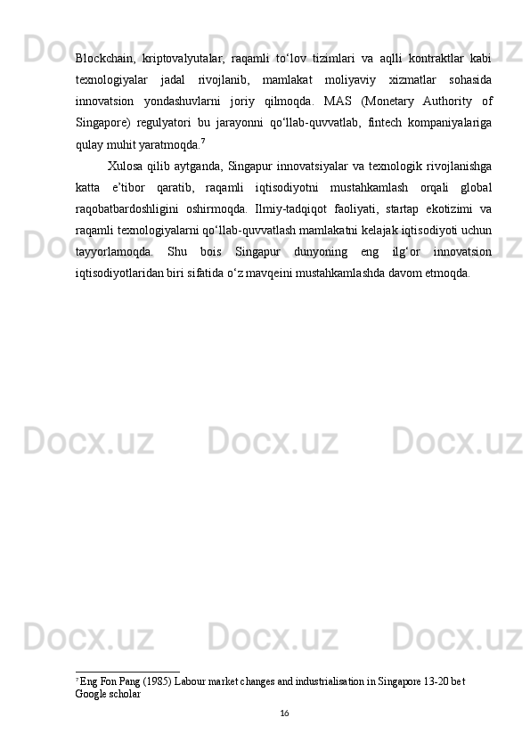 Blockchain,   kriptovalyutalar,   raqamli   to‘lov   tizimlari   va   aqlli   kontraktlar   kabi
texnologiyalar   jadal   rivojlanib,   mamlakat   moliyaviy   xizmatlar   sohasida
innovatsion   yondashuvlarni   joriy   qilmoqda.   MAS   (Monetary   Authority   of
Singapore)   regulyatori   bu   jarayonni   qo‘llab-quvvatlab,   fintech   kompaniyalariga
qulay muhit yaratmoqda. 7
Xulosa   qilib   aytganda,   Singapur   innovatsiyalar   va   texnologik   rivojlanishga
katta   e’tibor   qaratib,   raqamli   iqtisodiyotni   mustahkamlash   orqali   global
raqobatbardoshligini   oshirmoqda.   Ilmiy-tadqiqot   faoliyati,   startap   ekotizimi   va
raqamli texnologiyalarni qo‘llab-quvvatlash mamlakatni kelajak iqtisodiyoti uchun
tayyorlamoqda.   Shu   bois   Singapur   dunyoning   eng   ilg‘or   innovatsion
iqtisodiyotlaridan biri sifatida o‘z mavqeini mustahkamlashda davom etmoqda.
7
  Eng Fon Pang (1985) Labour market changes and industrialisation in Singapore 13-20 bet 
Google scholar
16 