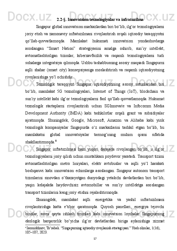 2.2-§. Innovatsion texnologiyalar va infratuzilma
Singapur global innovatsion markazlardan biri bo‘lib, ilg‘or texnologiyalarni
joriy etish  va zamonaviy infratuzilmani  rivojlantirish  orqali  iqtisodiy taraqqiyotni
qo‘llab-quvvatlamoqda.   Mamlakat   hukumati   innovatsion   yondashuvlarga
asoslangan   “Smart   Nation”   strategiyasini   amalga   oshirib,   sun’iy   intellekt,
avtomatlashtirilgan   tizimlar,   kiberxavfsizlik   va   raqamli   texnologiyalarni   turli
sohalarga integratsiya qilmoqda. Ushbu tashabbusning asosiy maqsadi Singapurni
aqlli   shahar   (smart   city)   konsepsiyasiga   moslashtirish   va   raqamli   iqtisodiyotning
rivojlanishiga yo‘l ochishdir.
Texnologik   taraqqiyot   Singapur   iqtisodiyotining   asosiy   ustunlaridan   biri
bo‘lib,   mamlakat   5G   texnologiyalari,   Internet   of   Things   (IoT),   blockchain   va
sun’iy intellekt kabi ilg‘or texnologiyalarni faol qo‘llab-quvvatlamoqda. Hukumat
texnologik   startaplarni   rivojlantirish   uchun   SGInnovate   va   Infocomm   Media
Development   Authority   (IMDA)   kabi   tashkilotlar   orqali   grant   va   subsidiyalar
ajratmoqda.   Shuningdek,   Google,   Microsoft,   Amazon   va   Alibaba   kabi   yirik
texnologik   kompaniyalar   Singapurda   o‘z   markazlarini   tashkil   etgan   bo‘lib,   bu
mamlakatni   global   innovatsiyalar   tarmog‘ining   muhim   qismi   sifatida
shakllantirmoqda. 8
Singapur   infratuzilmasi   ham   yuqori   darajada   rivojlangan   bo‘lib,   u   ilg‘or
texnologiyalarni joriy qilish uchun mustahkam poydevor yaratadi. Transport tizimi
avtomatlashtirilgan   metro   liniyalari,   elektr   avtobuslar   va   aqlli   yo‘l   harakati
boshqaruvi   kabi   innovatsion   echimlarga   asoslangan.   Singapur   autonom   transport
tizimlarini   sinovdan   o‘tkazayotgan   dunyodagi   yetakchi   davlatlardan   biri   bo‘lib,
yaqin   kelajakda   haydovchisiz   avtomobillar   va   sun’iy   intellektga   asoslangan
transport tizimlarini keng joriy etishni rejalashtirmoqda.
Shuningdek,   mamlakat   aqlli   energetika   va   yashil   infratuzilmani
rivojlantirishga   katta   e’tibor   qaratmoqda.   Quyosh   panellari,   energiya   tejovchi
binolar,   suvni   qayta   ishlash   tizimlari   kabi   innovatsion   loyihalar   Singapurning
ekologik   barqarorlik   bo‘yicha   ilg‘or   davlatlardan   biriga   aylanishiga   xizmat
8
  Isomiddinov, To‘rabek. “Singapurning iqtisodiy rivojlanish strategiyasi.” Yosh olimlar, 1(16), 
105–107, 2023.
17 