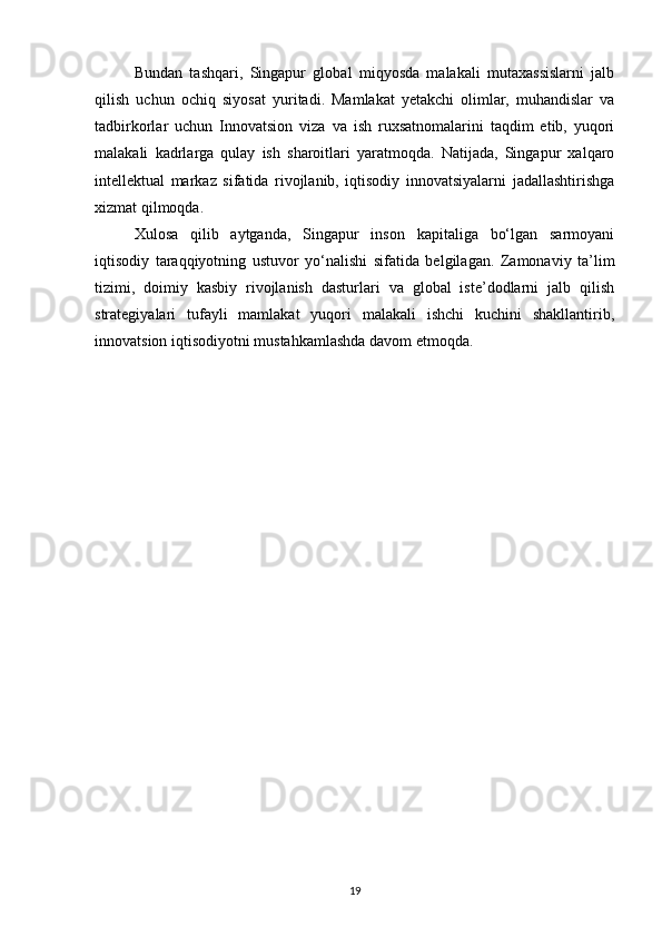 Bundan   tashqari,   Singapur   global   miqyosda   malakali   mutaxassislarni   jalb
qilish   uchun   ochiq   siyosat   yuritadi.   Mamlakat   yetakchi   olimlar,   muhandislar   va
tadbirkorlar   uchun   Innovatsion   viza   va   ish   ruxsatnomalarini   taqdim   etib,   yuqori
malakali   kadrlarga   qulay   ish   sharoitlari   yaratmoqda.   Natijada,   Singapur   xalqaro
intellektual   markaz   sifatida   rivojlanib,   iqtisodiy   innovatsiyalarni   jadallashtirishga
xizmat qilmoqda.
Xulosa   qilib   aytganda,   Singapur   inson   kapitaliga   bo‘lgan   sarmoyani
iqtisodiy   taraqqiyotning   ustuvor   yo‘nalishi   sifatida   belgilagan.   Zamonaviy   ta’lim
tizimi,   doimiy   kasbiy   rivojlanish   dasturlari   va   global   iste’dodlarni   jalb   qilish
strategiyalari   tufayli   mamlakat   yuqori   malakali   ishchi   kuchini   shakllantirib,
innovatsion iqtisodiyotni mustahkamlashda davom etmoqda.
19 