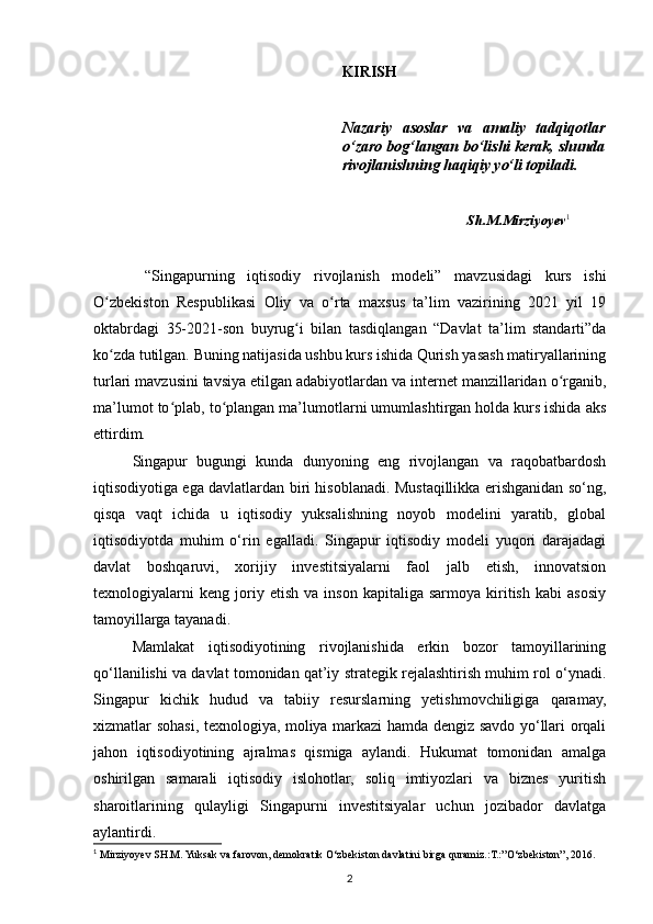KIRISH
Nazariy   asoslar   va   amaliy   tadqiqotlar
o‘zaro bog‘langan bo‘lishi kerak, shunda
rivojlanishning haqiqiy yo‘li topiladi.
Sh.M.Mirziyoyev 1
 
  “Singapurning   iqtisodiy   rivojlanish   modeli”   mavzusidagi   kurs   ishi
O zbekiston   Respublikasi   Oliy   va   o rta   maxsus   ta’lim   vazirining   2021   yil   19ʻ ʻ
oktabrdagi   35-2021-son   buyrug i   bilan   tasdiqlangan   “Davlat   ta’lim   standarti”da	
ʻ
ko zda tutilgan. Buning natijasida ushbu kurs ishida Qurish yasash matiryallarining	
ʻ
turlari mavzusini tavsiya etilgan adabiyotlardan va internet manzillaridan o rganib,	
ʻ
ma’lumot to plab, to plangan ma’lumotlarni umumlashtirgan holda kurs ishida aks	
ʻ ʻ
ettirdim.
Singapur   bugungi   kunda   dunyoning   eng   rivojlangan   va   raqobatbardosh
iqtisodiyotiga ega davlatlardan biri hisoblanadi. Mustaqillikka erishganidan so‘ng,
qisqa   vaqt   ichida   u   iqtisodiy   yuksalishning   noyob   modelini   yaratib,   global
iqtisodiyotda   muhim   o‘rin   egalladi.   Singapur   iqtisodiy   modeli   yuqori   darajadagi
davlat   boshqaruvi,   xorijiy   investitsiyalarni   faol   jalb   etish,   innovatsion
texnologiyalarni   keng   joriy   etish   va  inson   kapitaliga   sarmoya   kiritish   kabi   asosiy
tamoyillarga tayanadi.
Mamlakat   iqtisodiyotining   rivojlanishida   erkin   bozor   tamoyillarining
qo‘llanilishi va davlat tomonidan qat’iy strategik rejalashtirish muhim rol o‘ynadi.
Singapur   kichik   hudud   va   tabiiy   resurslarning   yetishmovchiligiga   qaramay,
xizmatlar sohasi, texnologiya, moliya markazi hamda dengiz savdo yo‘llari orqali
jahon   iqtisodiyotining   ajralmas   qismiga   aylandi.   Hukumat   tomonidan   amalga
oshirilgan   samarali   iqtisodiy   islohotlar,   soliq   imtiyozlari   va   biznes   yuritish
sharoitlarining   qulayligi   Singapurni   investitsiyalar   uchun   jozibador   davlatga
aylantirdi.
1
  Mirziyoyev SH.M. Yuksak va farovon, demokratik O‘zbekiston davlatini birga quramiz.:T.:”O‘zbekiston”, 2016.
2 