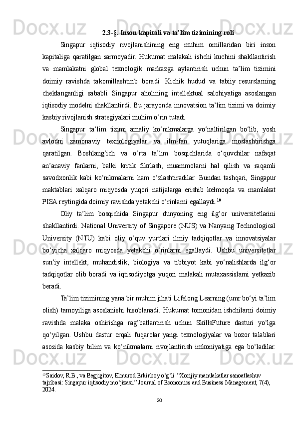 2.3-§. Inson kapitali va ta’lim tizimining roli
Singapur   iqtisodiy   rivojlanishining   eng   muhim   omillaridan   biri   inson
kapitaliga   qaratilgan   sarmoyadir.   Hukumat   malakali   ishchi   kuchini   shakllantirish
va   mamlakatni   global   texnologik   markazga   aylantirish   uchun   ta’lim   tizimini
doimiy   ravishda   takomillashtirib   boradi.   Kichik   hudud   va   tabiiy   resurslarning
cheklanganligi   sababli   Singapur   aholining   intellektual   salohiyatiga   asoslangan
iqtisodiy modelni shakllantirdi. Bu jarayonda innovatsion ta’lim  tizimi va doimiy
kasbiy rivojlanish strategiyalari muhim o‘rin tutadi.
Singapur   ta’lim   tizimi   amaliy   ko‘nikmalarga   yo‘naltirilgan   bo‘lib,   yosh
avlodni   zamonaviy   texnologiyalar   va   ilm-fan   yutuqlariga   moslashtirishga
qaratilgan.   Boshlang‘ich   va   o‘rta   ta’lim   bosqichlarida   o‘quvchilar   nafaqat
an’anaviy   fanlarni,   balki   kritik   fikrlash,   muammolarni   hal   qilish   va   raqamli
savodxonlik   kabi   ko‘nikmalarni   ham   o‘zlashtiradilar.   Bundan   tashqari,   Singapur
maktablari   xalqaro   miqyosda   yuqori   natijalarga   erishib   kelmoqda   va   mamlakat
PISA reytingida doimiy ravishda yetakchi o‘rinlarni egallaydi. 10
Oliy   ta’lim   bosqichida   Singapur   dunyoning   eng   ilg‘or   universitetlarini
shakllantirdi. National University of Singapore (NUS)  va Nanyang Technological
University   (NTU)   kabi   oliy   o‘quv   yurtlari   ilmiy   tadqiqotlar   va   innovatsiyalar
bo‘yicha   xalqaro   miqyosda   yetakchi   o‘rinlarni   egallaydi.   Ushbu   universitetlar
sun’iy   intellekt,   muhandislik,   biologiya   va   tibbiyot   kabi   yo‘nalishlarda   ilg‘or
tadqiqotlar   olib   boradi   va   iqtisodiyotga   yuqori   malakali   mutaxassislarni   yetkazib
beradi.
Ta’lim tizimining yana bir muhim jihati Lifelong Learning (umr bo‘yi ta’lim
olish)   tamoyiliga   asoslanishi   hisoblanadi.   Hukumat   tomonidan   ishchilarni   doimiy
ravishda   malaka   oshirishga   rag‘batlantirish   uchun   SkillsFuture   dasturi   yo‘lga
qo‘yilgan.   Ushbu   dastur   orqali   fuqarolar   yangi   texnologiyalar   va   bozor   talablari
asosida   kasbiy   bilim   va   ko‘nikmalarni   rivojlantirish   imkoniyatiga   ega   bo‘ladilar.
10
  Saidov, R.B., va Begjigitov, Elmurod Erkinboy o‘g‘li. “Xorijiy mamlakatlar sanoatlashuv 
tajribasi: Singapur iqtisodiy mo‘jizasi.” Journal of Economics and Business Management, 7(4), 
2024.
20 