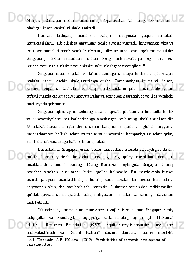 Natijada,   Singapur   mehnat   bozorining   o‘zgaruvchan   talablariga   tez   moslasha
oladigan inson kapitalini shakllantiradi.
Bundan   tashqari,   mamlakat   xalqaro   miqyosda   yuqori   malakali
mutaxassislarni jalb qilishga qaratilgan ochiq siyosat yuritadi. Innovatsion viza va
ish ruxsatnomalari orqali yetakchi olimlar, tadbirkorlar va texnologik mutaxassislar
Singapurga   kelib   ishlashlari   uchun   keng   imkoniyatlarga   ega.   Bu   esa
iqtisodiyotning uzluksiz rivojlanishini ta’minlashga xizmat qiladi. 11
Singapur   inson   kapitali   va   ta’lim   tizimiga   sarmoya   kiritish   orqali   yuqori
malakali   ishchi   kuchini   shakllantirishga   erishdi.   Zamonaviy   ta’lim   tizimi,   doimiy
kasbiy   rivojlanish   dasturlari   va   xalqaro   iste’dodlarni   jalb   qilish   strategiyalari
tufayli mamlakat iqtisodiy innovatsiyalar va texnologik taraqqiyot yo‘lida yetakchi
pozitsiyada qolmoqda.
Singapur   iqtisodiy   modelining   muvaffaqiyatli   jihatlaridan   biri   tadbirkorlik
va   innovatsiyalarni   rag‘batlantirishga   asoslangan   muhitning   shakllantirilganidir.
Mamlakat   hukumati   iqtisodiy   o‘sishni   barqaror   saqlash   va   global   miqyosda
raqobatbardosh bo‘lish uchun startaplar va innovatsion kompaniyalar uchun qulay
shart-sharoit yaratishga katta e’tibor qaratadi.
Birinchidan,   Singapur   erkin   bozor   tamoyillari   asosida   ishlaydigan   davlat
bo‘lib,   biznes   yuritish   bo‘yicha   dunyodagi   eng   qulay   mamlakatlardan   biri
hisoblanadi.   Jahon   bankining   “Doing   Business”   reytingida   Singapur   doimiy
ravishda   yetakchi   o‘rinlardan   birini   egallab   kelmoqda.   Bu   mamlakatda   biznes
ochish   jarayoni   osonlashtirilgan   bo‘lib,   kompaniyalar   bir   necha   kun   ichida
ro‘yxatdan   o‘tib,   faoliyat   boshlashi   mumkin.   Hukumat   tomonidan   tadbirkorlikni
qo‘llab-quvvatlash   maqsadida   soliq   imtiyozlari,   grantlar   va   sarmoya   dasturlari
taklif etiladi.
Ikkinchidan,   innovatsion   ekotizimni   rivojlantirish   uchun   Singapur   ilmiy
tadqiqotlar   va   texnologik   taraqqiyotga   katta   mablag‘   ajratmoqda.   Hukumat
National   Research   Foundation   (NRF)   orqali   ilmiy-innovatsion   loyihalarni
moliyalashtiradi   va   “Smart   Nation”   dasturi   doirasida   sun’iy   intellekt,
11
  A.I.  Tkachenko,  A.E.  Kalinina    (2019)    Paculariarities  of  economic  development  of 
Singapore. 3-bet
21 