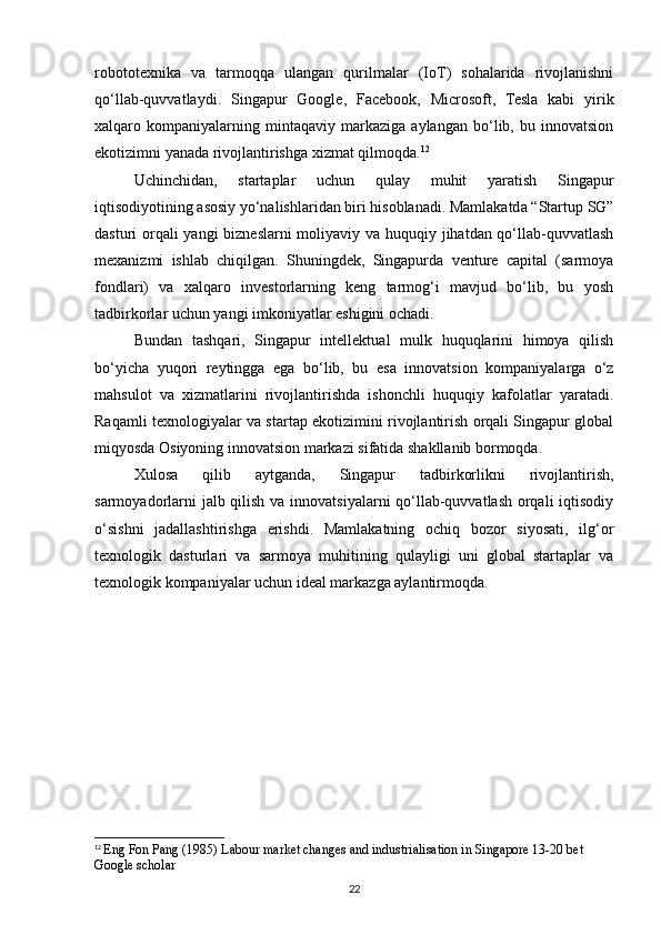 robototexnika   va   tarmoqqa   ulangan   qurilmalar   (IoT)   sohalarida   rivojlanishni
qo‘llab-quvvatlaydi.   Singapur   Google,   Facebook,   Microsoft,   Tesla   kabi   yirik
xalqaro   kompaniyalarning   mintaqaviy   markaziga   aylangan   bo‘lib,   bu   innovatsion
ekotizimni yanada rivojlantirishga xizmat qilmoqda. 12
Uchinchidan,   startaplar   uchun   qulay   muhit   yaratish   Singapur
iqtisodiyotining asosiy yo‘nalishlaridan biri hisoblanadi. Mamlakatda “Startup SG”
dasturi orqali  yangi  bizneslarni moliyaviy va huquqiy jihatdan qo‘llab-quvvatlash
mexanizmi   ishlab   chiqilgan.   Shuningdek,   Singapurda   venture   capital   (sarmoya
fondlari)   va   xalqaro   investorlarning   keng   tarmog‘i   mavjud   bo‘lib,   bu   yosh
tadbirkorlar uchun yangi imkoniyatlar eshigini ochadi.
Bundan   tashqari,   Singapur   intellektual   mulk   huquqlarini   himoya   qilish
bo‘yicha   yuqori   reytingga   ega   bo‘lib,   bu   esa   innovatsion   kompaniyalarga   o‘z
mahsulot   va   xizmatlarini   rivojlantirishda   ishonchli   huquqiy   kafolatlar   yaratadi.
Raqamli texnologiyalar va startap ekotizimini rivojlantirish orqali Singapur global
miqyosda Osiyoning innovatsion markazi sifatida shakllanib bormoqda.
Xulosa   qilib   aytganda,   Singapur   tadbirkorlikni   rivojlantirish,
sarmoyadorlarni  jalb qilish va innovatsiyalarni qo‘llab-quvvatlash orqali  iqtisodiy
o‘sishni   jadallashtirishga   erishdi.   Mamlakatning   ochiq   bozor   siyosati,   ilg‘or
texnologik   dasturlari   va   sarmoya   muhitining   qulayligi   uni   global   startaplar   va
texnologik kompaniyalar uchun ideal markazga aylantirmoqda.
12
  Eng Fon Pang (1985) Labour market changes and industrialisation in Singapore 13-20 bet 
Google scholar
22 